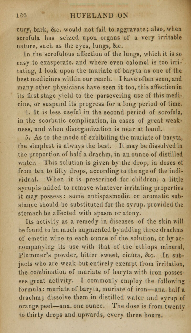 cury, bark, &c. would not fail to aggravate; also, when scrofula has seized upon organs of a very irritable nature, such as the eyes, lungs, &c. In the scrofulous affection of the lungs, which it is so easy to exasperate, and where even calomel is too irri- tating, I look upon the muriate of baryta as one of the best medicines within our reach. I have often seen, and many other physicians have seen it too, this affection in its first stage yield to the persevering use of this medi- cine, or suspend its progress for a long period of time. 4. It is less useful in the second period of scrofula, in the scorbutic complication, in cases of great weak- ness, and when disorganization is near at hand. 5. As to the mode of exhibiting the muriate of baryta, the simplest is always the best. It may be dissolved in the proportion of half a drachm, in an ounce of distilled water. This solution is given by the drop, in doses of from ten to fifty drops, according to the age of the indi- vidual. When it is prescribed for children, a little syrup is added to remove whatever irritating properties it may possess: some antispasmodic or aromatic sub- stance should be substituted for the syrup, provided the stomach be affected with spasm or atony. Its activity as a remedy in diseases of the skin will be found to be much augmented by adding three drachms of emetic wine to each ounce of the solution, or by ac- companying its use with that of the ethiops mineral, Plummer's powder, bitter sweet, cicuta, &c. In sub- jects who are weak but entirely exempt from irritation, the combination of muriate of baryta with iron posses- ses great activity. I commonly employ the following formula: muriate of baryta, muriate of iron—ana. half a drachm; dissolve them in distilled water and syrup of orange peel—ana. one ounce. The dose is from twenty to thirty drops and upwards, every three hours.