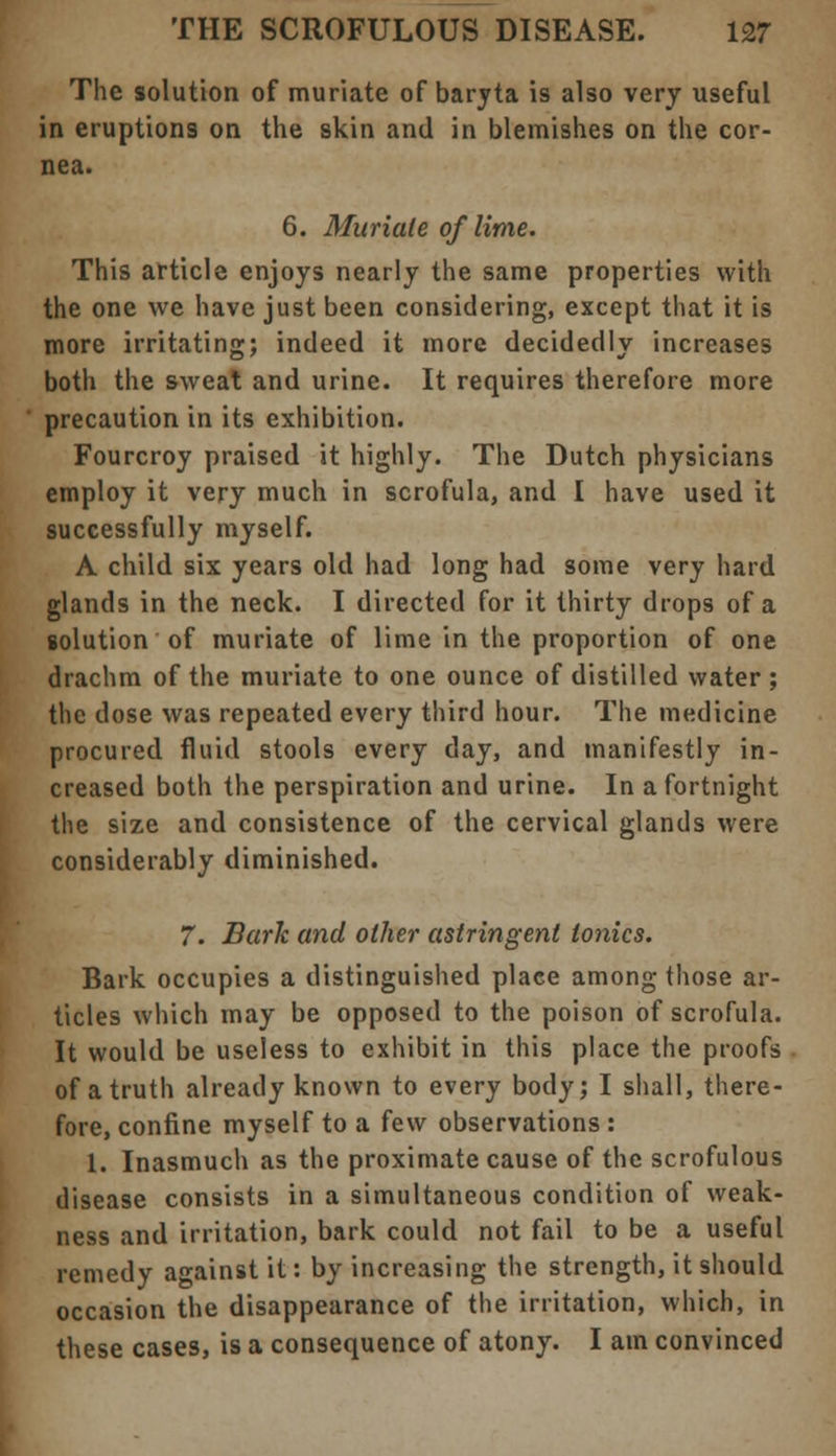 The solution of muriate of baryta is also very useful in eruptions on the skin and in blemishes on the cor- nea. 6. Muriate of lime. This article enjoys nearly the same properties with the one we have just been considering, except that it is more irritating; indeed it more decidedly increases both the sweat and urine. It requires therefore more precaution in its exhibition. Fourcroy praised it highly. The Dutch physicians employ it very much in scrofula, and I have used it successfully myself. A child six years old had long had some very hard glands in the neck. I directed for it thirty drops of a solution of muriate of lime in the proportion of one drachm of the muriate to one ounce of distilled water ; the dose was repeated every third hour. The medicine procured fluid stools every day, and manifestly in- creased both the perspiration and urine. In a fortnight the size and consistence of the cervical glands were considerably diminished. 7. Bark and other astringent tonics. Bark occupies a distinguished place among those ar- ticles which may be opposed to the poison of scrofula. It would be useless to exhibit in this place the proofs of a truth already known to every body; I shall, there- fore, confine myself to a few observations : 1. Inasmuch as the proximate cause of the scrofulous disease consists in a simultaneous condition of weak- ness and irritation, bark could not fail to be a useful remedy against it: by increasing the strength, it should occasion the disappearance of the irritation, which, in these cases, is a consequence of atony. I am convinced