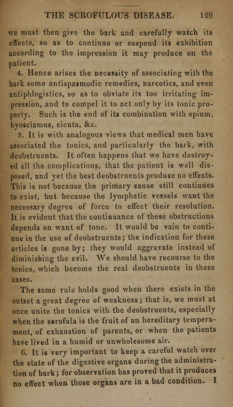 we must then give the bark and carefully watch its effects, so as to continue or suspend its exhibition according to the impression it may produce on the patient. 4. Hence arises the necessity of associating with the bark some antispasmodic remedies, narcotics, and even antiphlogistics, so as to obviate its too irritating im- pression, and to compel it to act only by its tonic pro- perty. Such is the end of its combination with opium, hyosciamus, cicuta, &c. 5. It is with analogous views that medical men have associated the tonics, and particularly the bark, with deobstruents. It often happens that we have destroy- ed all the complications, that the patient is well dis- posed, and yet the best deobstruents produce no effects. This is not because the primary cause still continues to exist, but because the lymphatic vessels want the necessary degree of force to effect their resolution. It is evident that the continuance of these obstructions depends on want of tone. It would be vain to conti- nue in the use of deobstruents; the indication for these articles is gone by; they would aggravate instead of diminishing the evil. We should have recourse to the tonics, which become the real deobstruents in these cases. The same rule holds good when there exists in the outset a great degree of weakness; that is, we must at once unite the tonics with the deobstruents, especially when the scrofula is the fruit of an hereditary tempera- ment, of exhaustion of parents, or when the patients have lived in a humid or unwholesome air. 6. It is very important to keep a careful watch over the state of the digestive organs during the administra- tion of bark; for observation has proved that it produces no effect when those organs are in a bad condition. I