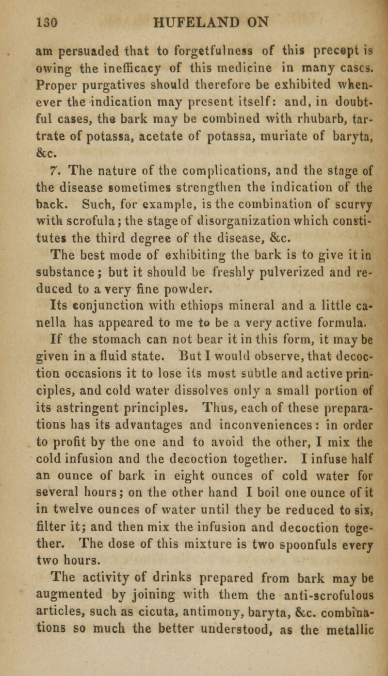 am persuaded that to forgetfulness of this precept is owing the inefficacy of this medicine in many cases. Proper purgatives should therefore be exhibited when- ever the indication may present itself: and, in doubt- ful cases, the bark may be combined with rhubarb, tar- trate of potassa, acetate of potassa, muriate of baryta, &c. 7. The nature of the complications, and the stage of the disease sometimes strengthen the indication of the back. Such, for example, is the combination of scurvy with scrofula; the stage of disorganization which consti- tutes the third degree of the disease, &c. The best mode of exhibiting the bark is to give it in substance; but it should be freshly pulverized and re- duced to a very fine powder. Its conjunction with ethiops mineral and a little ca- nella has appeared to me to be a very active formula. If the stomach can not bear it in this form, it may be given in a fluid state. But I would observe, that decoc- tion occasions it to lose its most subtle and active prin- ciples, and cold water dissolves only a small portion of its astringent principles. Thus, each of these prepara- tions has its advantages and inconveniences: in order to profit by the one and to avoid the other, I mix the cold infusion and the decoction together. I infuse half an ounce of bark in eight ounces of cold water for several hours; on the other hand I boil one ounce of it in twelve ounces of water until they be reduced to six, filter it; and then mix the infusion and decoction toge- ther. The dose of this mixture is two spoonfuls every two hours. The activity of drinks prepared from bark may be augmented by joining with them the anti-scrofulous articles, such as cicuta, antimony, baryta, &c. combina- tions so much the better understood, as the metallic
