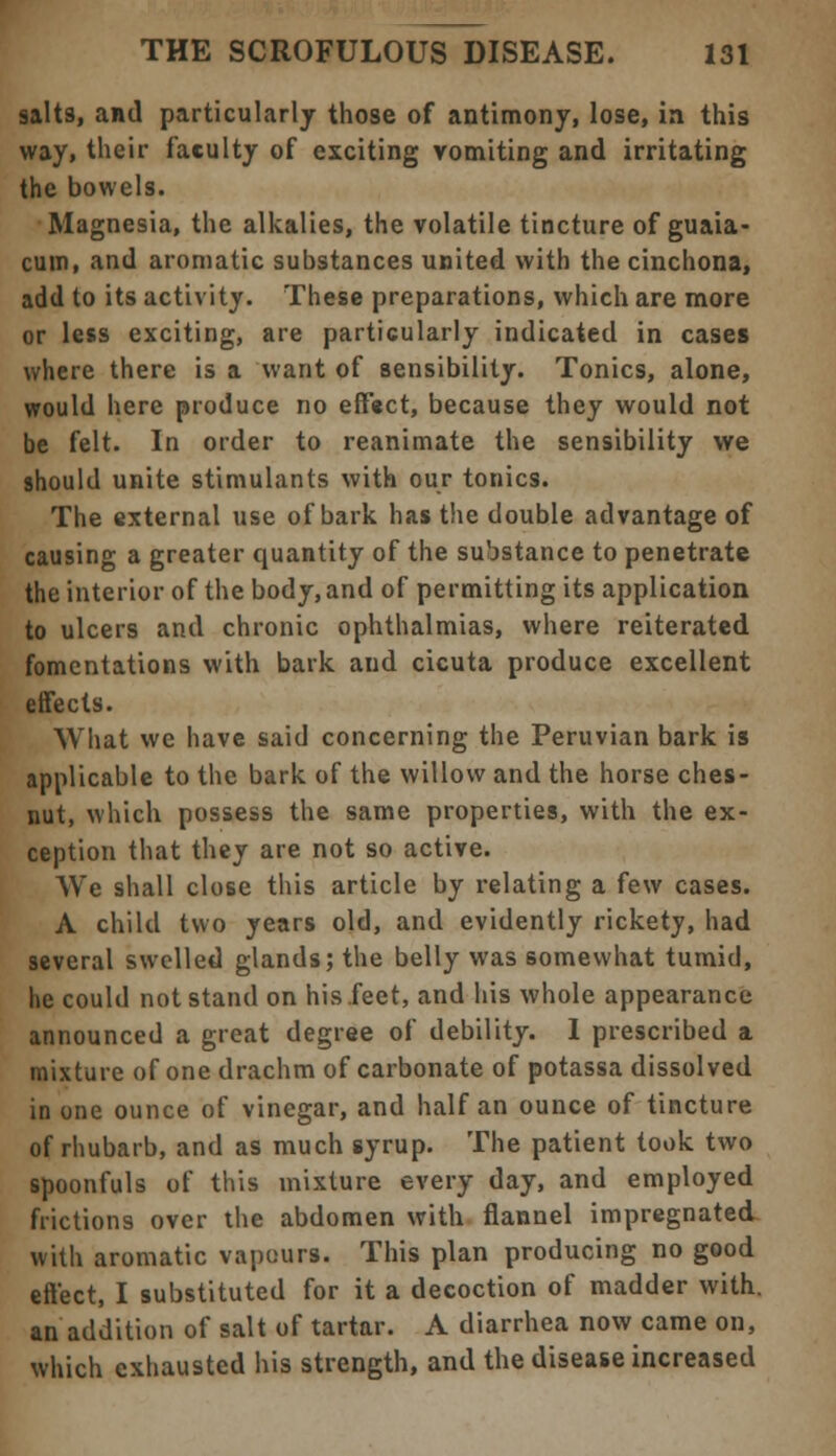 salts, and particularly those of antimony, lose, in this way, their faculty of exciting vomiting and irritating the bowels. Magnesia, the alkalies, the volatile tincture of guaia- cum, and aromatic substances united with the cinchona, add to its activity. These preparations, which are more or less exciting, are particularly indicated in cases where there is a want of sensibility. Tonics, alone, would here produce no effect, because they would not be felt. In order to reanimate the sensibility we should unite stimulants with our tonics. The external use of bark has the double advantage of causing a greater quantity of the substance to penetrate the interior of the body, and of permitting its application to ulcers and chronic ophthalmias, where reiterated fomentations with bark and cicuta produce excellent effects. What we have said concerning the Peruvian bark is applicable to the bark of the willow and the horse ches- nut, which possess the same properties, with the ex- ception that they are not so active. We shall close this article by relating a few cases. A child two years old, and evidently rickety, had several swelled glands; the belly was somewhat tumid, he could not stand on his.feet, and his whole appearance announced a great degree of debility. I prescribed a mixture of one drachm of carbonate of potassa dissolved in one ounce of vinegar, and half an ounce of tincture of rhubarb, and as much syrup. The patient took two spoonfuls of this mixture every day, and employed frictions over the abdomen with flannel impregnated with aromatic vapours. This plan producing no good effect, I substituted for it a decoction of madder with, an addition of salt of tartar. A diarrhea now came on, which exhausted his strength, and the disease increased