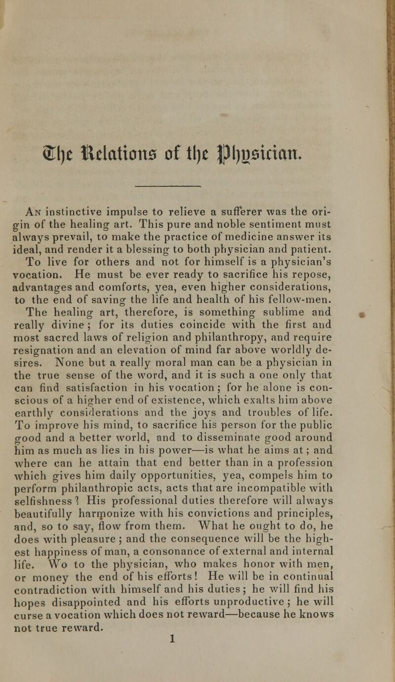 ®l)e Kelation0 of tl)t JJIjjjsirian. An instinctive impulse to relieve a sufferer was the ori- gin of the healing art. This pure and noble sentiment must always prevail, to make the practice of medicine answer its ideal, and render it a blessing to both physician and patient. To live for others and not for himself is a physician's vocation. He must be ever ready to sacrifice his repose, advantages and comforts, yea, even higher considerations, to the end of saving the life and health of his fellow-men. The healing art, therefore, is something sublime and really divine ; for its duties coincide with the first and most sacred laws of religion and philanthropy, and require resignation and an elevation of mind far above worldly de- sires. None but a really moral man can be a physician in the true sense of the word, and it is such a one only that can find satisfaction in his vocation ; for he alone is con- scious of a higher end of existence, which exalts him above earthly considerations and the joys and troubles of life. To improve his mind, to sacrifice his person for the public good and a better world, and to disseminate good around him as much as lies in his power—is what he aims at; and where can he attain that end better than in a profession which gives him daily opportunities, yea, compels him to perform philanthropic acts, acts that are incompatible with selfishness'? His professional duties therefore will always beautifully harmonize with his convictions and principles, and, so to say, flow from them. What he ought to do, he does with pleasure ; and the consequence will be the high- est happiness of man, a consonance of external and internal life. Wo to the physician, who makes honor with men, or money the end of his efforts! He will be in continual contradiction with himself and his duties; he will find his hopes disappointed and his efforts unproductive ; he will curse a vocation which does not reward—because he knows not true reward.