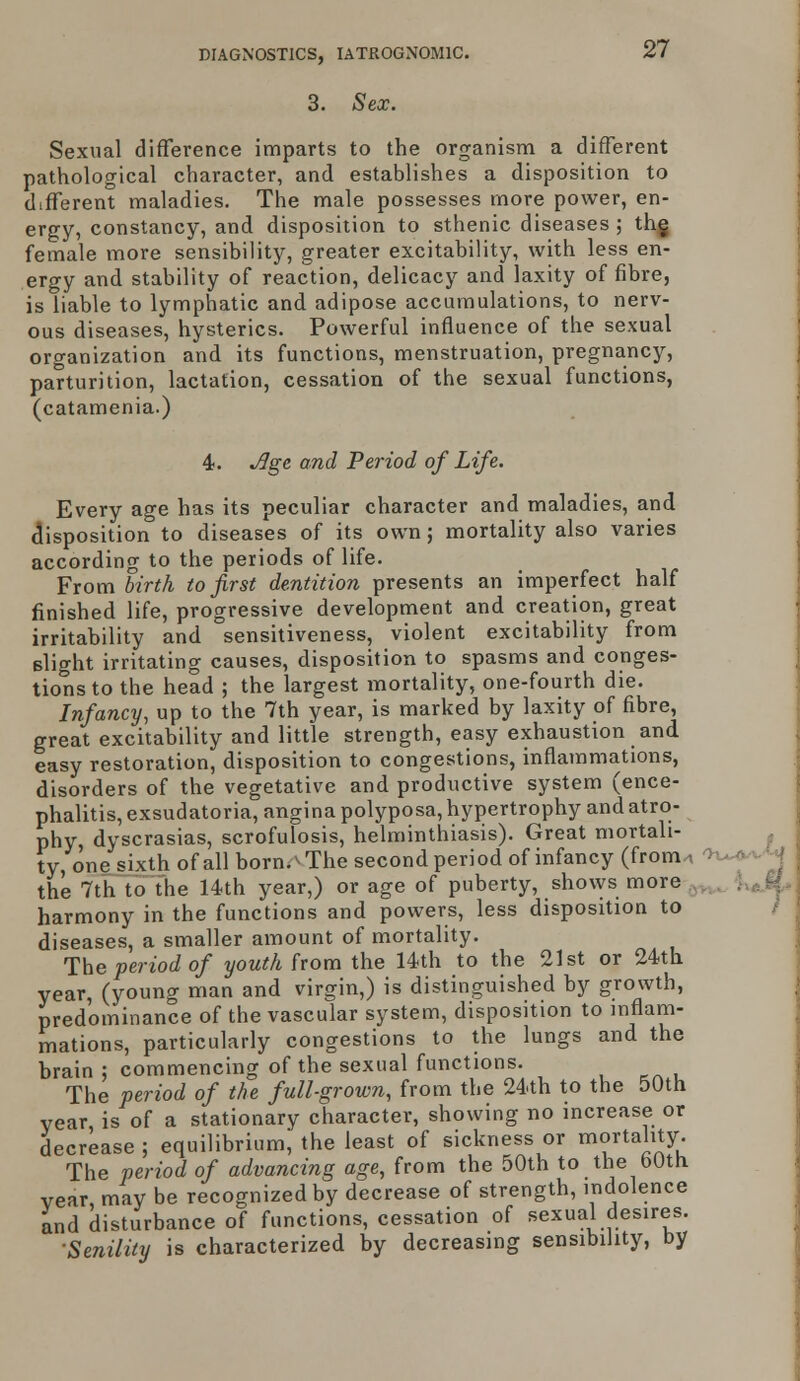 3. Sex. Sexual difference imparts to the organism a different pathological character, and establishes a disposition to different maladies. The male possesses more power, en- ergy, constancy, and disposition to sthenic diseases ; the female more sensibility, greater excitability, with less en- ergy and stability of reaction, delicacy and laxity of fibre, is liable to lymphatic and adipose accumulations, to nerv- ous diseases, hysterics. Powerful influence of the sexual organization and its functions, menstruation, pregnancy, parturition, lactation, cessation of the sexual functions, (catamenia.) 4. Jlge and Period of Life. Every age has its peculiar character and maladies, and disposition to diseases of its own; mortality also varies according to the periods of life. From birth to first dentition presents an imperfect half finished life, progressive development and creation, great irritability and sensitiveness, violent excitability from slight irritating causes, disposition to spasms and conges- tions to the head ; the largest mortality, one-fourth die. Infancy, up to the 7th year, is marked by laxity of fibre, great excitability and little strength, easy exhaustion and easy restoration, disposition to congestions, inflammations, disorders of the vegetative and productive system (ence- phalitis, exsudatoria, angina polyposa, hypertrophy and atro- phy dyscrasias, scrofulosis, helminthiasis). Great mortali- ty, one sixth of all born.^The second period of infancy (from . I the 7th to the 14th year,) or age of puberty, shows more harmony in the functions and powers, less disposition to diseases, a smaller amount of mortality. The period of youth from the 14th to the 21st or 24th year, (young man and virgin,) is distinguished by growth, predominance of the vascular system, disposition to inflam- mations, particularly congestions to the lungs and the brain : commencing of the sexual functions. The period of the full-grown, from the 24th to the 50th year is of a stationary character, showing no increase or decrease ; equilibrium; the least of sickness or mortality The period of advancing age, from the 50th to the bOth. year may be recognized by decrease of strength, indolence and disturbance of functions, cessation of sexual desires. Senility is characterized by decreasing sensibility, by