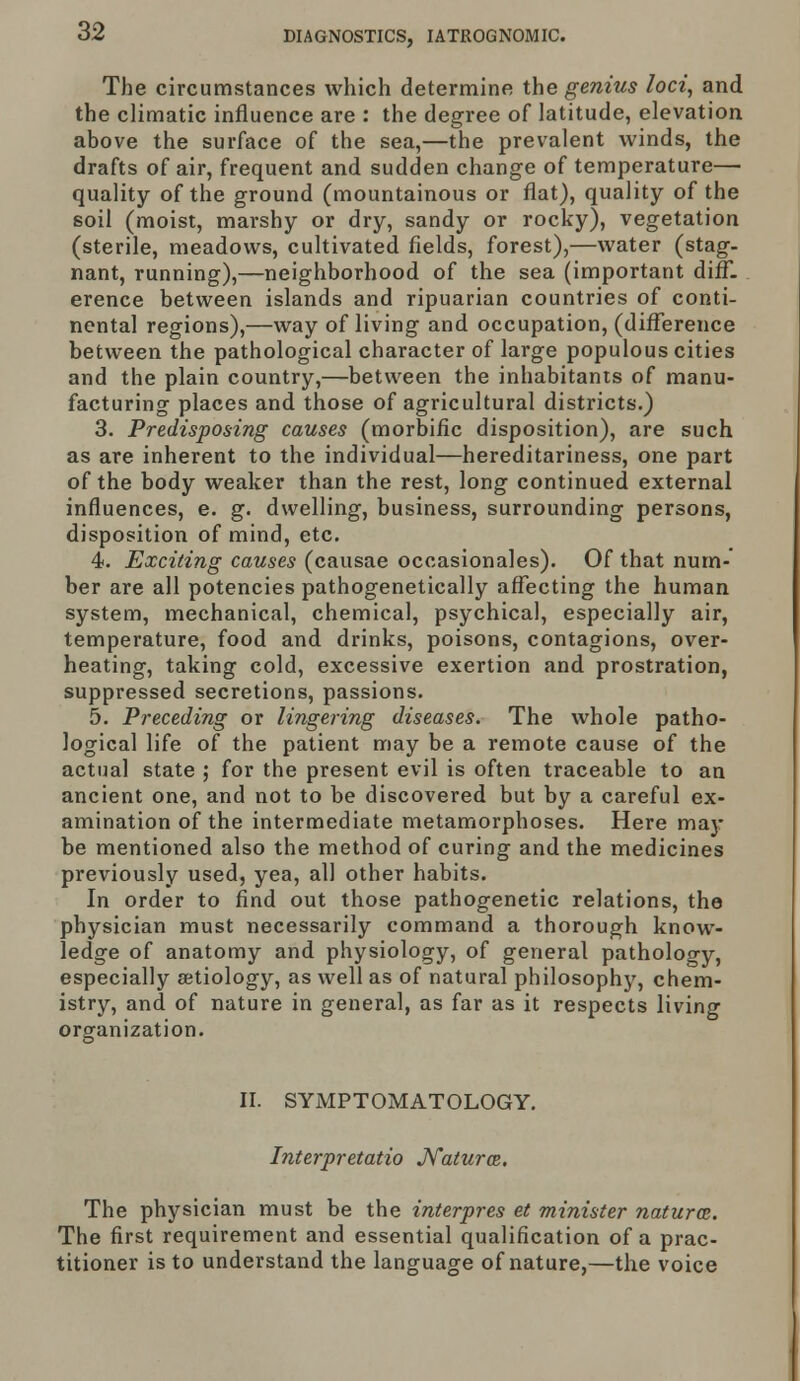 The circumstances which determine the genius loci, and the climatic influence are : the degree of latitude, elevation above the surface of the sea,—the prevalent winds, the drafts of air, frequent and sudden change of temperature— quality of the ground (mountainous or flat), quality of the soil (moist, marshy or dry, sandy or rocky), vegetation (sterile, meadows, cultivated fields, forest),—water (stag- nant, running),—neighborhood of the sea (important diff- erence between islands and ripuarian countries of conti- nental regions),—way of living and occupation, (difference between the pathological character of large populous cities and the plain country,—between the inhabitants of manu- facturing places and those of agricultural districts.) 3. Predisposing causes (morbific disposition), are such as are inherent to the individual—hereditariness, one part of the body weaker than the rest, long continued external influences, e. g. dwelling, business, surrounding persons, disposition of mind, etc. 4. Exciting causes (causae occasionales). Of that num- ber are all potencies pathogenetically affecting the human system, mechanical, chemical, psychical, especially air, temperature, food and drinks, poisons, contagions, over- heating, taking cold, excessive exertion and prostration, suppressed secretions, passions. 5. Preceding or lingering diseases. The whole patho- logical life of the patient may be a remote cause of the actual state ; for the present evil is often traceable to an ancient one, and not to be discovered but by a careful ex- amination of the intermediate metamorphoses. Here may be mentioned also the method of curing and the medicines previously used, yea, all other habits. In order to find out those pathogenetic relations, the physician must necessarily command a thorough know- ledge of anatomy and physiology, of general pathology, especially aetiology, as well as of natural philosophy, chem- istry, and of nature in general, as far as it respects living organization. II. SYMPTOMATOLOGY. Interpretatio Naturce. The physician must be the interpres et minister natural. The first requirement and essential qualification of a prac- titioner is to understand the language of nature,—the voice