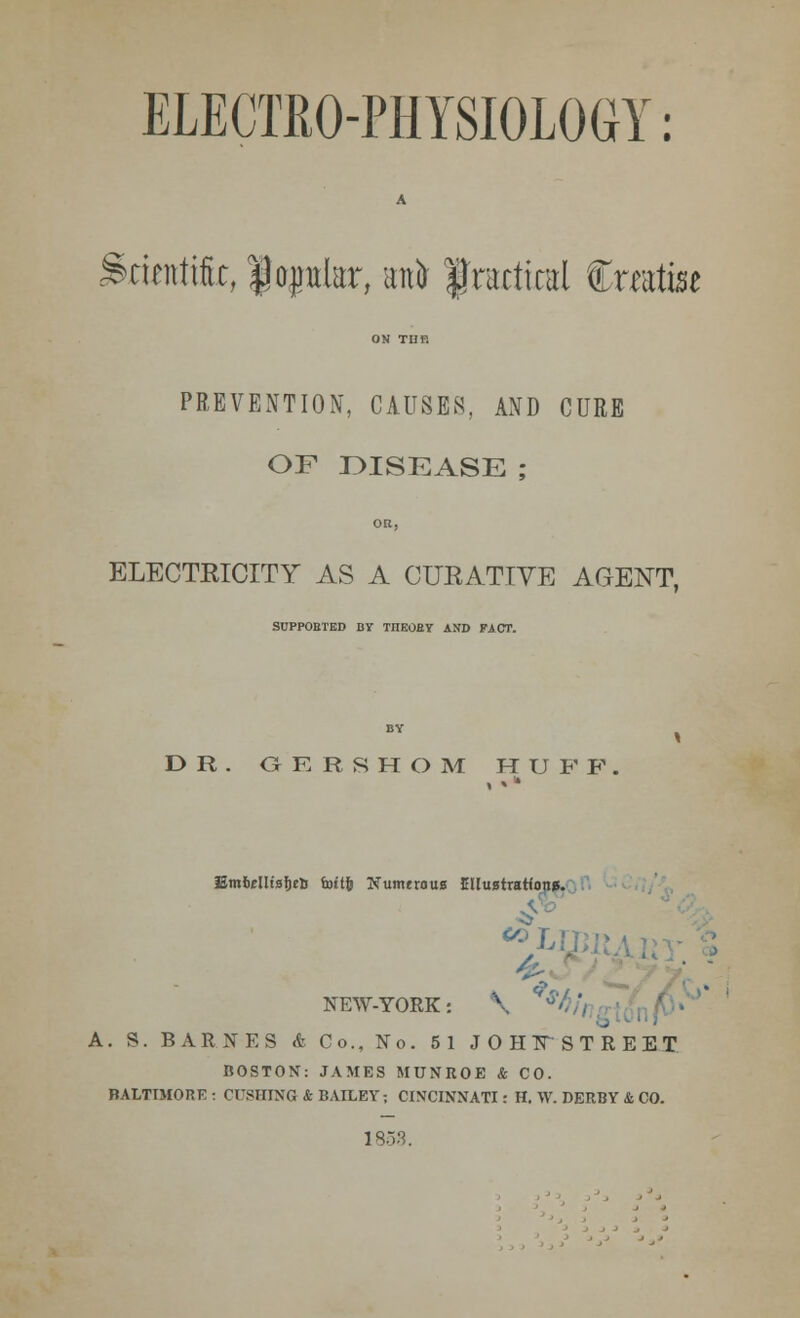 ELECTRO-PHYSIOLOGY: A Scientific, $oplar, ant fradical Crafee ON TUT. PREVENTION, CAUSES, AND CURE OF DISEASE ; OR, ELECTEICITY AS A CURATIVE AGENT. SUPPOBTBD BY TnEOBY AND FACT. DR. G K R S H O M H U F F. EmMlisljtlj foHfe Numeroun Ellustratfon*. NEW-YORK: \ ' A. S. BARNES & Co., No. 51 JOHFSTREET BOSTON: JAMES MUNROE & CO. BALTIMORE : CUSHTNG & BAILEY; CINCINNATI: H. W. DERBY & CO. 1858.