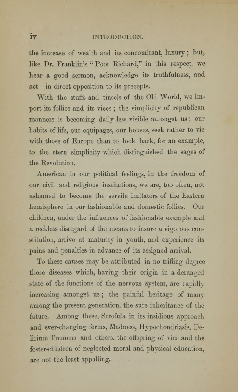 the increase of wealth and its concomitant, luxury ; but, like Dr. Franklin's  Poor Richard, in this respect, we hear a good sermon, acknowledge its truthfulness, and act—in direct opposition to its precepts. With the stuffs and tinsels of the Old World, we im- port its follies and its vices ; the simplicity of republican manners is becoming daily less visible amongst us; our habits of life, our equipages, our houses, seek rather to vie with those of Europe than to look back, for an example, to the stern simplicity which distinguished the sages of the Revolution. American in our political feelings, in the freedom of our civil and religious institutions, we are, too often, not ashamed to become the servile imitators of the Eastern hemisphere in our fashionable and domestic follies. Our children, under the influences of fashionable example and a reckless disregard of the means to insure a vigorous con- stitution, arrive at maturity in youth, and experience its pains and penalties in advance of its assigned arrival. To these causes may be attributed in no trifling degree those diseases which, having their origin in a deranged state of the functions of the nervous system, are rapidly increasing amongst us; the painful heritage of many among the present generation, the sure inheritance of the future. Among these, Scrofula in its insidious approach and ever-changing forms, Madness, Hypochondriasis, De- lirium Tremens and others, the offspring of vice and the foster-children of neglected moral and physical education, are not the least appalling.