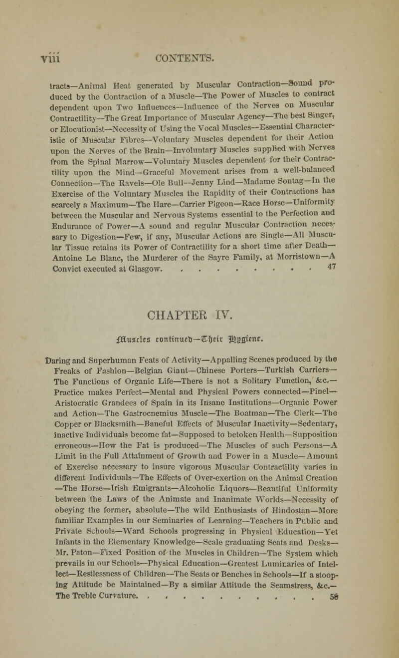 Vlii CONTENTS. tracts—Animal Heat generated by Muscular Contraction—Sound pro- duced by the Contraction of a Muscle—The Power of Muscles to contract dependent upon Two Influences—Influence of the Nerves on Muscular Contractility—The Great Importance of Muscular Agency—The best Singer, or Elocutionist—Necessity of Using the Vocal Muscles—Essential Character- istic of Muscular Fibres—Voluntary Muscles dependent for their Action upon the Nerves of the Brain—Involuntary Muscles supplied with Nerves from the Spinal Marrow—Voluntary Muscles dependent for their Contrac- tility upon the Mind—Graceful Movement arises from a well-balanced Connection—The Ravels—Ole Bull—Jenny Lind—Madame Sontag— In the Exercise of the Voluntary Muscles the Rapidity of their Contractions has scarcely a Maximum—The Hare—Carrier Pigeon—Race Horse—Uniformity between the Muscular and Nervous Systems essential to the Perfection and Endurance of Power—A sound and regular Muscular Contraction neces- sary to Digestion—Few, if any, Muscular Actions are Single—All Muscu- lar Tissue retains its Power of Contractility for a short time after Death— Antoine Le Blanc, the Murderer of the Sayre Family, at Morristown—A Convict executed at Glasgow 47 CHAPTER IV. fHusdrs rontinueo—£f)nr ^agunr. Daring and Superhuman Feats of Activity—Appalling Scenes produced by the Freaks of Fashion—Belgian Giant—Chinese Porters—Turkish Carriers— The Functions of Organic Life—There is not a Solitary Function, fee- Practice makes Perfect—Mental and Physical Powers connected—Pinel— Aristocratic Grandees of Spain in its Insane Institutions—Organic Power and Action—The Gastrocnemius Muscle—The Boatman—The Clerk—The Copper or Blacksmith—Baneful Effects of Muscular Inactivity—Sedentary, inactive Individuals become fat—Supposed to betoken Health—Supposition erroneous—How the Fat is produced—The Muscles of such Persons—A Limit in the Full Attainment of Growth and Power in a Muscle—Amount of Exercise necessary to insure vigorous Muscular Contractility varies in different Individuals—The Effects of Over-exertion on the Animal Creation —The Horse—Irish Emigrants—Alcoholic Liquors—Beautiful Uniformity between the Laws of the Animate and Inanimate Worlds—Necessity of obeying the former, absolute—The wild Enthusiasts of Hindostan—More familiar Examples in our Seminaries of Learning—Teachers in Public and Private Schools—Ward Schools progressing in Physical Education—Yet Infants in the Elementary Knowledge—Scale graduating Seats and Desks- Mr. Paton—Fixed Position of the Muscles in Children—The System which prevails in our Schools—Physical Education—Greatest Luminaries of Intel- lect—Restlessness of Children—The Seats or Benches in Schools—If a stoop- ing Attitude be Maintained—By a similar Attitude the Seamstress, &c— The Treble Curvature. . 5g