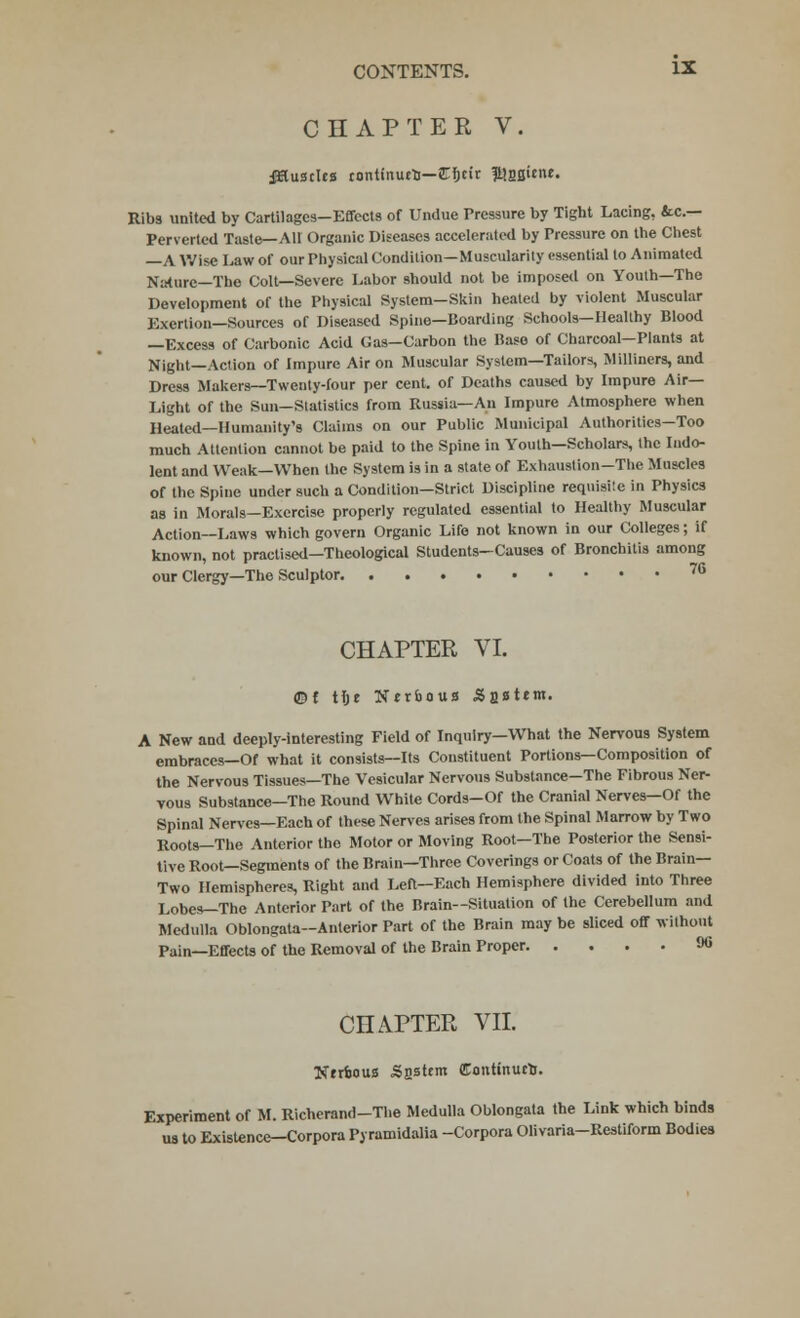 CHAPTER V. Muscles continues—Cficir lUasune. Ribs united by Cartilages-Effects of Undue Pressure by Tight Lacing, &c— Perverted Taste—All Organic Diseases accelerated by Pressure on the Chest —A Wise Law of our Physical Condition—Muscularity essential to Animated Nature—The Colt—Severe Labor should not be imposed on Youth—The Development of the Physical System-Skin heated by violent Muscular Exertion—Sources of Diseased Spine—Boarding Schools—Healthy Blood —Excess of Carbonic Acid Gas—Carbon the Base of Charcoal-Pinnts at Night—Action of Impure Air on Muscular System—Tailors, Milliners, and Dress Makers—Twenty-four per cent, of Deaths caused by Impure Air- Light of the Sun—Statistics from Russia—An Impure Atmosphere when Heated—Humanity's Claims on our Public Municipal Authorities—Too much Attention cannot be paid to the Spine in Youth—Scholars, the Indo- lent and Weak—When the System is in a state of Exhaustion-The Muscles of the Spine under such a Condition—Strict Discipline requisite in Physics as in Morals—Exercise properly regulated essential to Healthy Muscular Action—Laws which govern Organic Life not known in our Colleges; if known, not practised—Theological Students—Causes of Bronchitis among our Clergy—The Sculptor 7e CHAPTER VI. ©f tlje Nerboua Saltern. A New and deeply-interesting Field of Inquiry—What the Nervous System embraces—Of what it consists—Its Constituent Portions—Composition of the Nervous Tissues—The Vesicular Nervous Substance-The Fibrous Ner- vous Substance—The Round White Cords-Of the Cranial Nerves—Of the Spinal Nerves—Each of these Nerves arises from the Spinal Marrow by Two Roots—The Anterior the Motor or Moving Root—The Posterior the Sensi- tive Root—Segments of the Brain—Three Coverings or Coats of the Brain- Two Hemispheres, Right and Left—Each Hemisphere divided into Three Lobes—The Anterior Part of the Brain—Situation of the Cerebellum and Medulla Oblongata—Anterior Part of the Brain may be sliced off without Pain—Effects of the Removal of the Brain Proper 90 CHAPTER VII. NrrfcouB Saltern Continurtj. Experiment of M. Richerand-The Medulla Oblongata the Link which binds us to Existence-Corpora Pyramidalia -Corpora Olivaria-Restiform Bodies