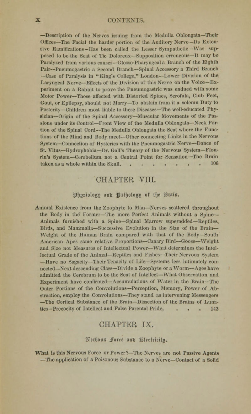 —Description of the Nerves issuing from the Medulla Oblongata—Their Offices—The Facial the harder portion of the Auditory Nerve—Its Exten- sive Ramifications—Has been called the Lesser Sympathetic—Was sup- posed to be the Seat of Tic Doloreux—Supposition erroneous—It may bo Paralyzed from various causes— Glosso-Pharyngeal a Branch of the Eighth Pair—Pneumogastric a Second Rranch—Spinal Accessory a Third Branch —Case of Paralysis in King's College, London—Lower Division of the Laryngeal Nerve—Effects of the Division of this Nerve on the Voice—Ex- periment on a Rabbit to prove the Pneumogastric was endued with some Motor Power—Those affected with Distorted Spines, Scrofula, Club Feet, Gout, or Epilepsy, should not Marry—To abstain from it a solemn Duty to Posterity—Children most liable to these Diseases—The well-educated Phy- sician—Origin of the Spinal Accessory—Muscular Movements of the Pas- sions under its Control—Front View of the Medulla Oblongata—Neck Por- tion of the Spinal Cord—The Medulla Oblongata the Seat where the Func- tions of the Mind and Body meet—Other connecting Links in the Nervous System—Connection of Hysterics with the Pneumogastric Nerve—Dance of St. Vitus—Hydrophobia—Dr. Gall's Theory of the Nervous System—FIou- rin's System—Cerebellum not a Central Point for Sensation—The Brain taken as a whole within the Skull 106 CHAPTER VIII. pfigstologn nifU ^patljoloflg of the ISrafrt. Animal Existence from the Zoophyte to Man—Nerves scattered throughout the Body in the' Former—The more Perfect Animals without a Spine— Animals furnished with a Spine—Spinal Marrow superadded—Reptiles, Birds, and Mammalia—Successive Evolution in the Size of the Brain— Weight of the Human Brain compared with that of the Body—South American Apes same relative Proportions—Canary Bird—Goose—Weight, and Size not Measures of Intellectual Power—What determines the Intel- lectual Grade of the Animal—Reptiles and Fishes—Their Nervous System —Have no Sagacity—Their Tenacity of Life—Systems less intimately con- nected—Next descending Class—Divide a Zoophyte or a Worm—Ages have admitted the Cerebrum to be the Seat of Intellect—What Observation and Experiment have confirmed—Accumulations of Water in the Brain—The Outer Portions of the Convolutions—Perception, Memory, Power of Ab- straction, employ the Convolutions—They stand as intervening Messengers —The Cortical Substance of the Brain—Dissection of the Brains of Luna- tics—Precocity of Intellect and False Parental Pride. . ■ . 143 CHAPTER IX. Nrroous JForce anU Elcctn'citn. What is this Nervous Force or Power?—The Nerves are not Passive Agents —The application of a Poisonous Substance to a Nerve—Contact of a Solid