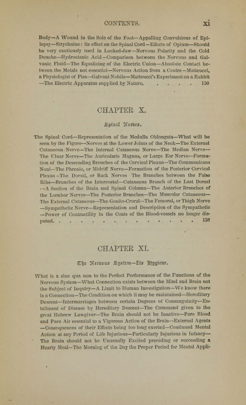 Body—A Wound iu the Sole of the Foot—Appalling Convulsions of Epi- lepsy—Strychnine : its effect on the Spinal Cord—Effects of Opium—Should bo very cautiously used in Locked-Jaw—Nervous Polarity and the Cold Douche—Hydrocianic Acid—Comparison between the Nervous and Gal- vanic Fluid—The Equalizing of the Electric Union—Absolute Contact be- tween the Metals not essential—Nervous Action from a Centre— Matteucci, a Physiologist of Pisa—Galvani Nobile—Matteucci's Experiment on a Rabbit —The Electric Apparatus supplied by Nature. .... 150 CHAPTER X. Spiml Ntttts. The Spinal Cord—Representation of the Medulla Oblongata—What will bo seen by the Figure—Nerves at the Lower Joints of the Neck—The External Cutaneous Nerve—The Internal Cutaneous Nerve—The Median Nerve— The Ulnar Nerve—The Auricularis Magnus, or Large Ear Nerve—Forma- tion of the Descending Branches of the Cervical Plexus—The Communicans Noni—The Phrenic, or Midriff Nerve—Formation of the Posterior Cervical Plexus -The Dorsal, or Back Nerves The Branches between the False Ribs—Branches of the Intercostal—Cutaneous Branch of the Last Dorsal --A Section of the Brain and Spinal Column—The Anterior Branches of the Lumbar Nerves—The Posterior Branches—The Muscular Cutaneous— The External Cutaneous—The Genito-Crural—The Femoral, or Thigh Nerve —Sympathetic Nerve—Representation and Description of the Sympathetic —Power of Contractility in the Coats of the Blood-vessels no longer dis- puted 158 CHAPTER XI. ffiftc Nerbous Snstcm—Its 5}22<?nf- What is a sine qua non to the Perfect Performance of the Functions of the Nervous System—What Connection exists between the Mind and Brain not the Subject of Inquiry—A Limit to Human Investigation—We know there is a Connection—The Condition on which it may be maintained—Hereditary Descent—Intermarriages between certain Degrees of Consanguinity—En- tailment of Disease by Hereditary Descent—The Command given to the great Hebrew Lawgiver—The Brain should not be Inactive—Pure Blood and Pure Air essential to a Vigorous Action of the Brain—External Agents —Consequences of their Effects being too long exerted—Continued Mental Acuon at any Period of Life Injurious—Particularly Injurious in Infancy— The Brain should not be Unusually Excited preceding or succeeding a Hearty Meal—The Morning of the Day the Proper Period for Mental Appli-
