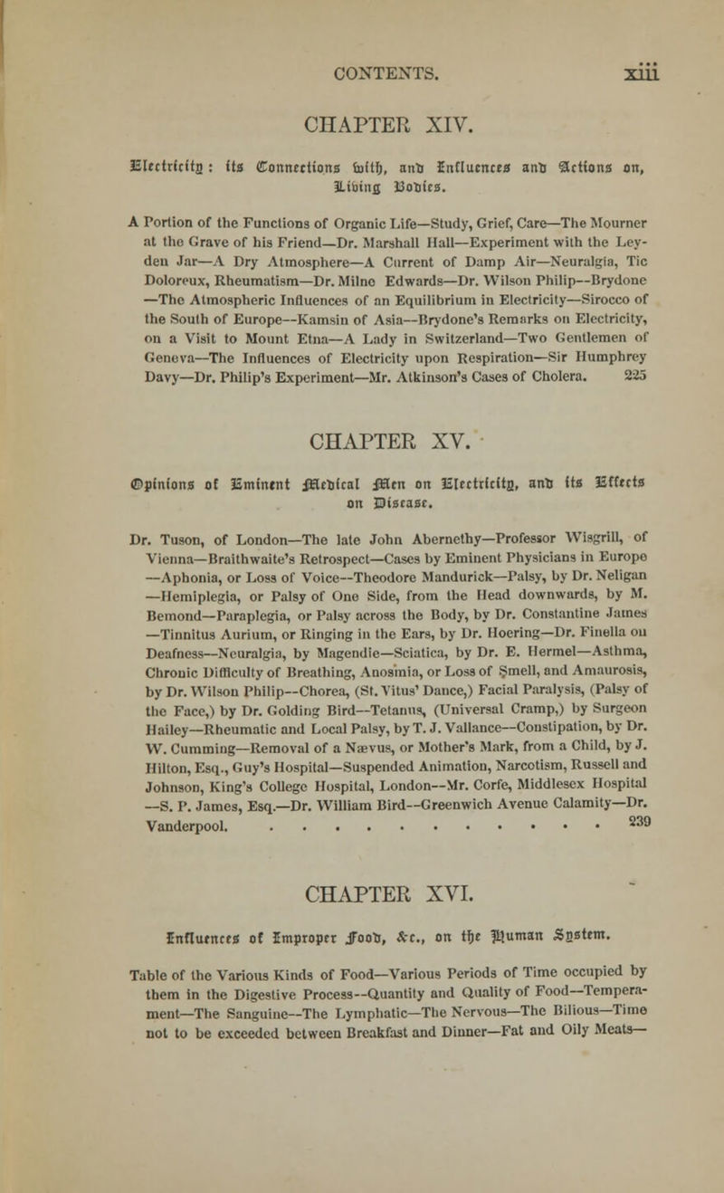 CONTEXTS. Xlll CHAPTER XIV. iiUctricitn : its Connections luftfj, ant Influences ano actions on, ILifainfl Bootes. A Portion of the Functions of Organic Life—Study, Grief, Care—The Mourner at the Grave of his Friend—Dr. Marshall Hall—Experiment with the Ley- den Jnr—A Dry Atmosphere—A Current of Damp Air—Neuralgia, Tic Doloreux, Rheumatism—Dr. Milne Edwards—Dr. Wilson Philip—Brydone —The Atmospheric Influences of an Equilibrium in Electricity—Sirocco of the South of Europe—Kamsin of Asia—Brydone's Remarks on Electricity, on a Visit to Mount Etna—A Lady in Switzerland—Two Gentlemen of Geneva—The Influences of Electricity upon Respiration—Sir Humphrey Davy—Dr. Philip's Experiment—Mr. Atkinson's Cases of Cholera. 225 CHAPTER XV. ©pinions of iatntntnt iHcofcal iiEen on iilectricitp., ant its Effects on disease. Dr. Tuson, of London—The late John Abcrnethy—Professor Wisgrill, of Vienna—Braithwaite's Retrospect—Cases by Eminent Physicians in Europe —Aphonia, or Loss of Voice—Theodore Mandurick—Palsy, by Dr. Neligan —Hemiplegia, or Palsy of One Side, from the Head downwards, by M. Bemond—Paraplegia, or Palsy across the Body, by Dr. Constantine James —Tinnitus Aurium, or Ringing in the Ears, by Dr. Hoering—Dr. Finella ou Deafness—Neuralgia, by Magendie—Sciatica, by Dr. E. Hermel—Asthma, Chronic Difficulty of Breathing, Anosmia, or Loss of .Smell, and Amaurosis, by Dr. Wilson Philip—Chorea, (St. Vitus' Dance,) Facial Paralysis, (Palsy of the Face,) by Dr. Golditig Bird—Tetanus, (Universal Cramp,) by Surgeon Hailey—Rheumatic and Local Palsy, by T. J. Vallance—Constipation, by Dr. W. Cummiug—Removal of a Naevus, or Mother's Mark, from a Child, by J. Hilton, Esq., Guy's Hospital—Suspended Animation, Narcotism, Russell and Johnson, King's College Hospital, London—Mr. Corfe, Middlesex Hospital —S. P. James, Esq.—Dr. William Bird—Greenwich Avenue Calamity—Dr. Vanderpool. 239 CHAPTER XVI. Influences of Improper jFooto, *«., on tf)e $uman Ssstem. Table of the Various Kinds of Food—Various Periods of Time occupied by them in the Digestive Process—Quantity and Quality of Food—Tempera- ment—The Sanguine—The Lymphatic—The Nervous—The Bilious—Time not to be exceeded between Breakfast and Dinner—Fat and Oily Meats—