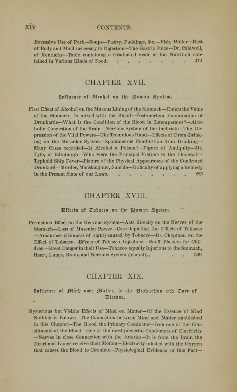 Excessive Use of Pork—Soups—Pastry, Puddings, &c.—Fish, Water—Rest of Body and Mind necessary to Digestion—The Gastric Juice—Dr. Caldwell, of Kentucky—Table containing a Graduated Scale of the Nutrition con- tained iu Various Kinds of Food 274 CHAPTER XVII. Inflturtce of alcohol on the ?tjuman .Snstcm. First Effect of Alcohol on the Mucous Lining of the Stomach—Enters the Veins of the Stomach—Is mixed with the Blood—Post-mortem Examination of Drunkards—What is the Condition of the Blood in Intemperates?—Alco- holic Congestion of the Brain—Nervous System of the Inebriate—The De- pression of the Vital Powers—The Tremulous Hand—Effects of Dram-Drink- ing on the Muscular System—Spontaneous Combustion from Drinking— Many Cases recorded—Is Alcohol a Poison?—Figure of Antiquity—Mr. Fyfe, of Edinburgh—Who were the Principal Victims to the Cholera?— Typhoid Ship Fever—Picture of the Physical Appearance of the Confirmed Drunkard—Murder, Manslaughter, Suicide—Difficulty of applying a Remedy in the Present State of our Laws 283 CHAPTER XVIII. ISffccta of JTobacro on the ftjuman -Sasttni. Pernicious Effect on the Nervous System—Acts directly on the Nerves of the Stomach—Loss of Muscular Power—Case depicting the Effects of Tobacco —Amaurosis (Dimness of Sight) caused by Tobacco—Dr. Chapman on the Effect of Tobacco—Effects of Tobacco Injections—Snuff Plasters for Chil- dren—Great Danger in their Use—Tobacco equally Injurious to the Stomach, Heart, Lungs, Brain, and Nervous System generally. . . 309 CHAPTER XIX. influence of iHinn oicr jHattcr, tit the ^ronuction ana Cure of Qiscasc. Mysterious but Visible Effects of Mind on Matter—Of the Essence of Mind Nothing is Known—The Connection between Mind and Matter established in this Chapter—The Blood the Primary Conductor—Iron one of the Con- stituents of the Blood—One of the most powerful Conductors of Electricity —Nerves in close Connection with the Arteries—It is from the Brain the Heart and Lungs receive their Motion—Electricity inhaled with the Oxygen that causes the Blood to Circulate—Physiological Evidence of this Fact—