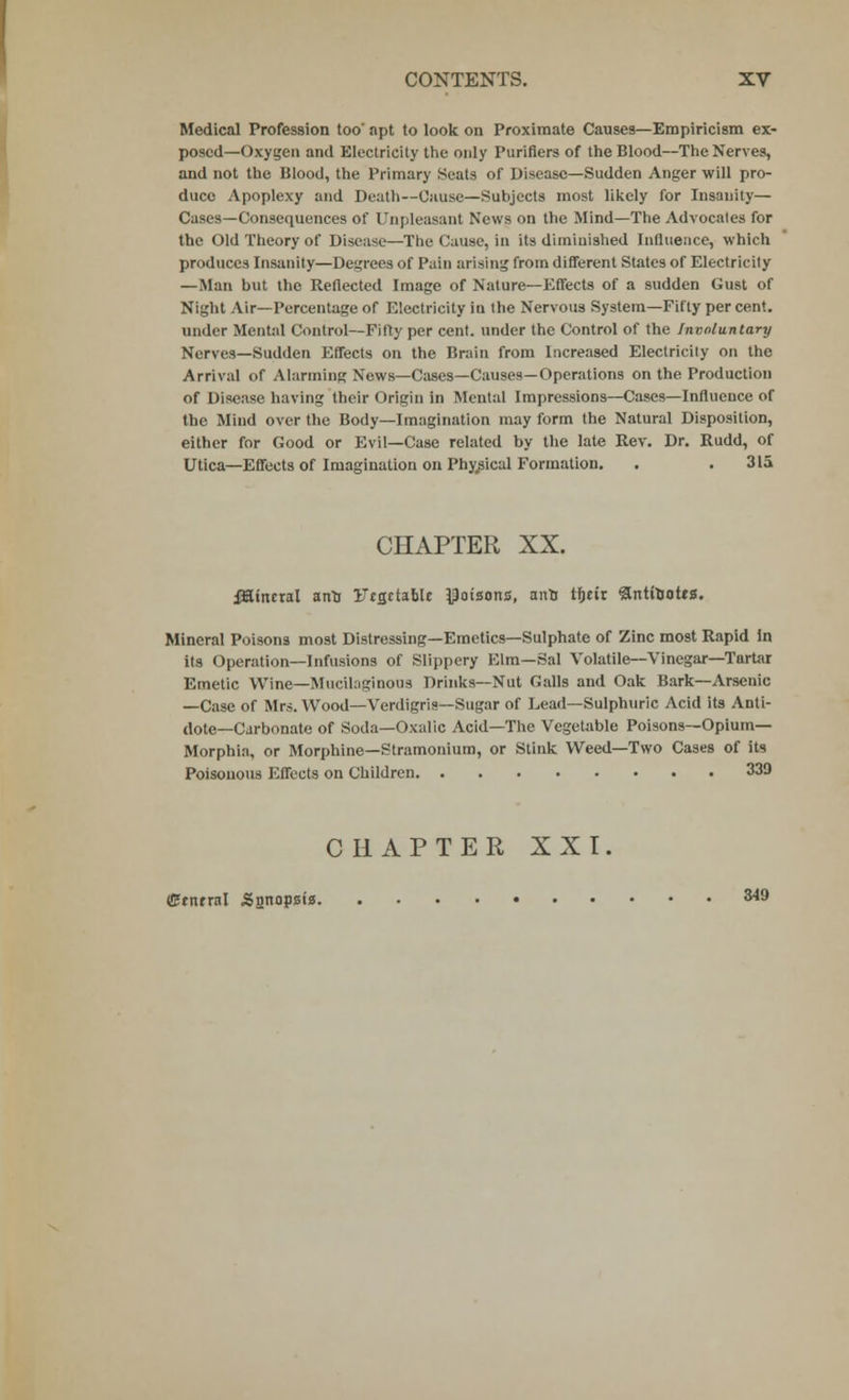 Medical Profession too' apt to look on Proximate Causes—Empiricism ex- posed—Oxygen and Electricity the only Purifiers of the Blood—The Nerves, and not the Blood, the Primary Seats of Disease—Sudden Anger will pro- duce Apoplexy and Death—Cause—Subjects most likely for Insanity— Cases—Consequences of Unpleasant News on the Mind—The Advocates for the Old Theory of Disease—The Cause, in its diminished Influence, which produces Insanity—Degrees of Pain arising from different States of Electricity — Man but the Reflected Image of Nature—Effects of a sudden Gust of Night Air—Percentage of Electricity iu the Nervous System—Fifty per cent, under Mental Control—Fifty per cent, under the Control of the Involuntary Nerves—Sudden Effects on the Brain from Increased Electricity on the Arrival of Alarming News—Cases—Causes—Operations on the Production of Disease having their Origin in Mental Impressions—Cases—Influence of the Mind over the Body—Imagination may form the Natural Disposition, either for Good or Evil—Case related by the late Rev. Dr. Rudd, of Utica—Effects of Imagination on Physical Formation. . . 31a CHAPTER XX. iKinetal anlj UcgctaMc poisons, ant tfjtir 3nttoott2. Mineral Poisons most Distressing—Emetics—Sulphate of Zinc most Rapid in its Operation—Infusions of Slippery Elm—Sal Volatile—Vinegar—Tartar Emetic Wine—Mucilaginous Drinks—Nut Galls and Oak Bark—Arsenic —Case of Mrs. Wood—Verdigris—Sugar of Lead—Sulphuric Acid its Anti- dote—Carbonate of Soda—Oxalic Acid—The Vegetable Poisons—Opium- Morphia, or Morphine—Stramonium, or Stink Weed—Two Cases of its Poisonous Effects on Children 330 CHAPTER XXI. Central Sonoosis S49