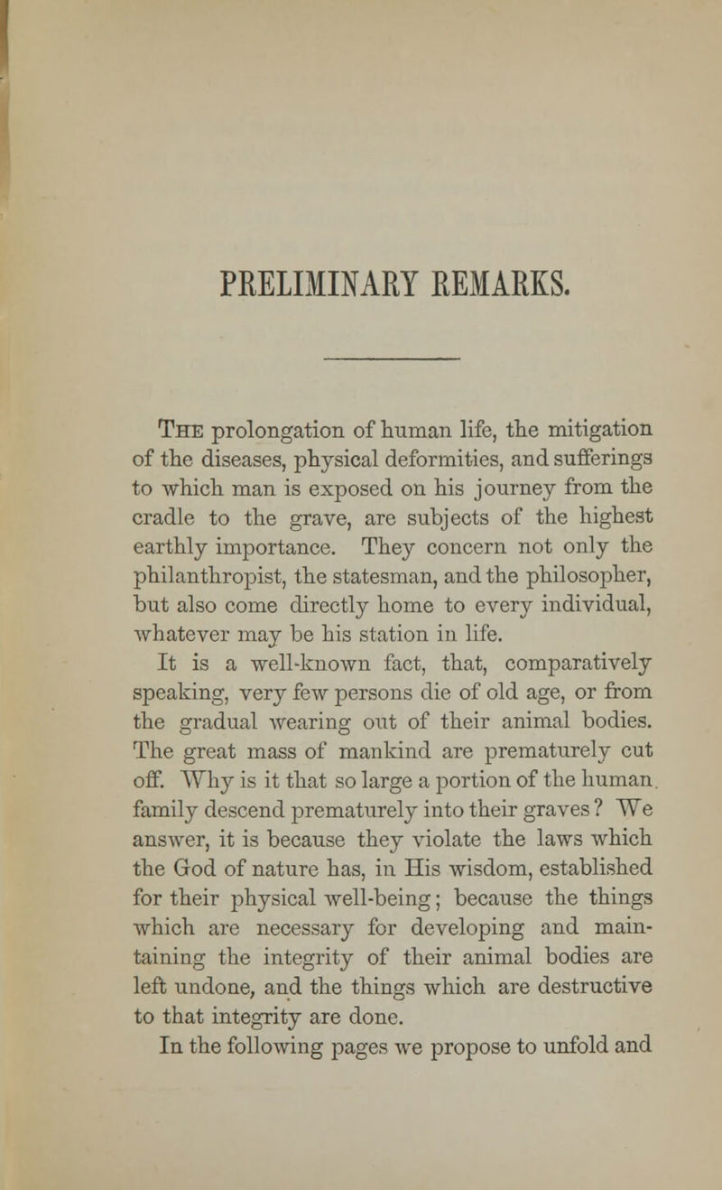 PRELIMINARY REMARKS. The prolongation of human life, the mitigation of the diseases, physical deformities, and sufferings to which man is exposed on his journey from the cradle to the grave, are subjects of the highest earthly importance. They concern not only the philanthropist, the statesman, and the philosopher, but also come directly home to every individual, whatever may be his station in life. It is a well-known fact, that, comparatively speaking, very few persons die of old age, or from the gradual wearing out of their animal bodies. The great mass of mankind are prematurely cut off. Why is it that so large a portion of the human, family descend prematurely into their graves ? We answer, it is because they violate the laws which the God of nature has, in His wisdom, established for their physical well-being; because the things which are necessary for developing and main- taining the integrity of their animal bodies are left undone, and the things which are destructive to that integrity are done. In the following pages we propose to unfold and
