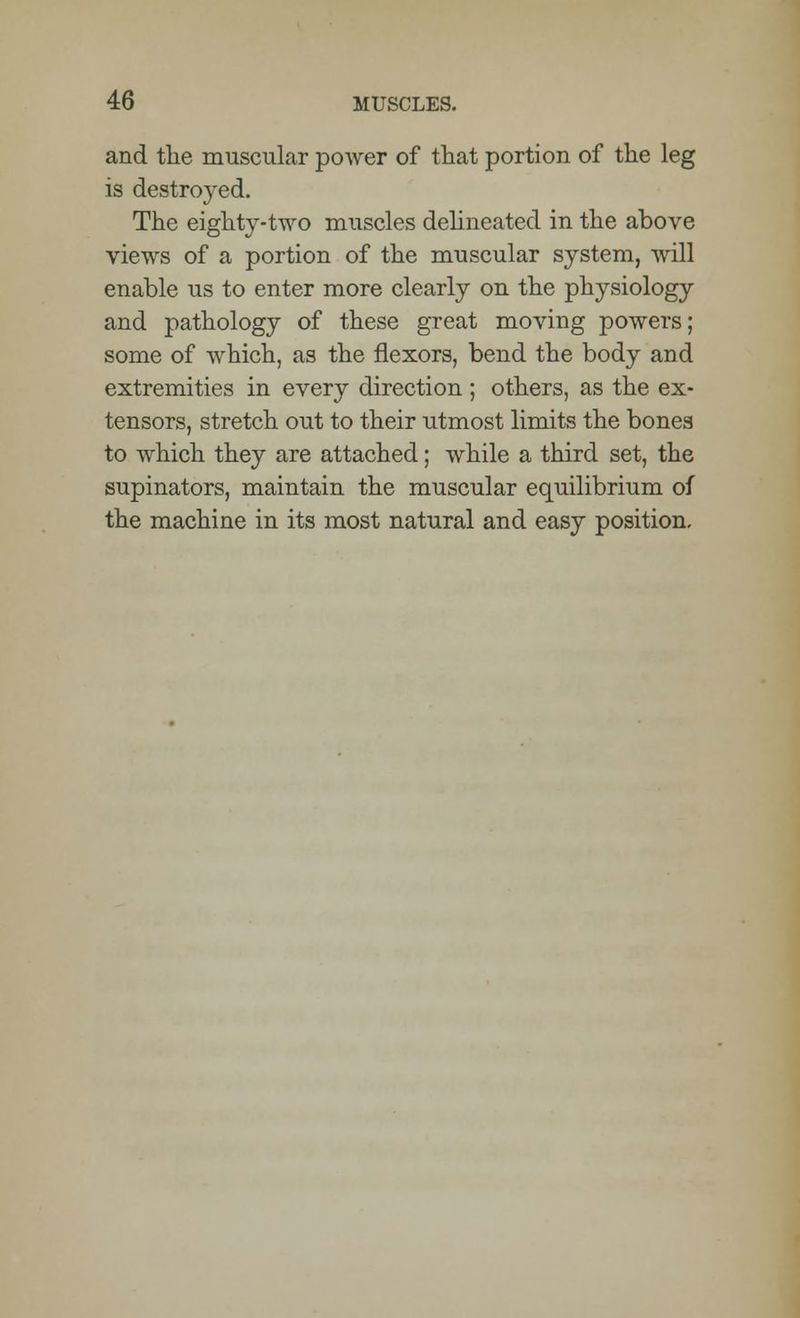 and the muscular power of that portion of the leg is destroyed. The eighty-two muscles delineated in the above views of a portion of the muscular system, will enable us to enter more clearly on the physiology and pathology of these great moving powers; some of which, as the flexors, bend the body and extremities in every direction ; others, as the ex- tensors, stretch out to their utmost limits the bones to which they are attached; while a third set, the supinators, maintain the muscular equilibrium of the machine in its most natural and easy position.