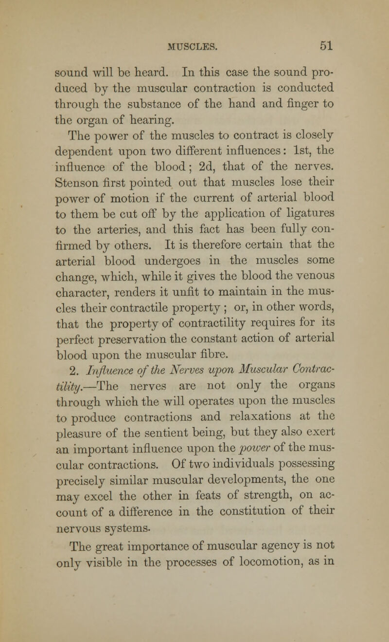 sound will be heard. In this case the sound pro- duced by the muscular contraction is conducted through the substance of the hand and finger to the organ of hearing. The power of the muscles to contract is closely dependent upon two different influences: 1st, the influence of the blood; 2d, that of the nerves. Stenson first pointed out that muscles lose their power of motion if the current of arterial blood to them be cut off by the application of ligatures to the arteries, and this fact has been fully con- firmed by others. It is therefore certain that the arterial blood undergoes in the muscles some change, which, while it gives the blood the venous character, renders it unfit to maintain in the mus- cles their contractile property ; or, in other words, that the property of contractility requires for its perfect preservation the constant action of arterial blood upon the muscular fibre. 2. Influence of the Nerves upon Muscular Contrac- tility.—The nerves are not only the organs through which the will operates upon the muscles to produce contractions and relaxations at the pleasure of the sentient being, but they also exert an important influence upon the power of the mus- cular contractions. Of two individuals possessing precisely similar muscular developments, the one may excel the other in feats of strength, on ac- count of a difference in the constitution of their nervous systems. The great importance of muscular agency is not only visible in the processes of locomotion, as in