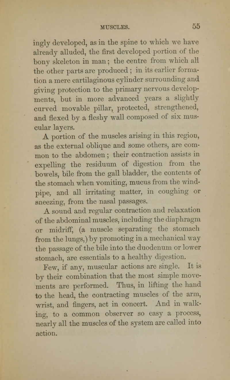 ingly developed, as in the spine to which we have already alluded, the first developed portion of the bony skeleton in man; the centre from which all the other parts are produced ; in its earlier forma- tion a mere cartilaginous cylinder surrounding and giving protection to the primary nervous develop- ments, but in more advanced years a slightly curved movable pillar, protected, strengthened, and flexed by a fleshy wall composed of six mus- cular layers. A portion of the muscles arising in this region, as the external oblique and some others, are com- mon to the abdomen ; their contraction assists in expelling the residuum of digestion from the bowels, bile from the gall bladder, the contents of the stomach when vomiting, mucus from the wind- pipe, and all irritating matter, in coughing or sneezing, from the nasal passages. A sound and regular contraction and relaxation of the abdominal muscles, including the diaphragm or midriff, (a muscle separating the stomach from the lungs,) by promoting in a mechanical way the passage of the bile into the duodenum or lower stomach, are essentials to a healthy digestion. Few, if any, muscular actions are single. It is by their combination that the most simple move- ments are performed. Thus, in lifting the hand to the head, the contracting muscles of the arm, wrist, and fingers, act in concert. And in walk- ing, to a common observer so easy a process, nearly all the muscles of the system are called into action.