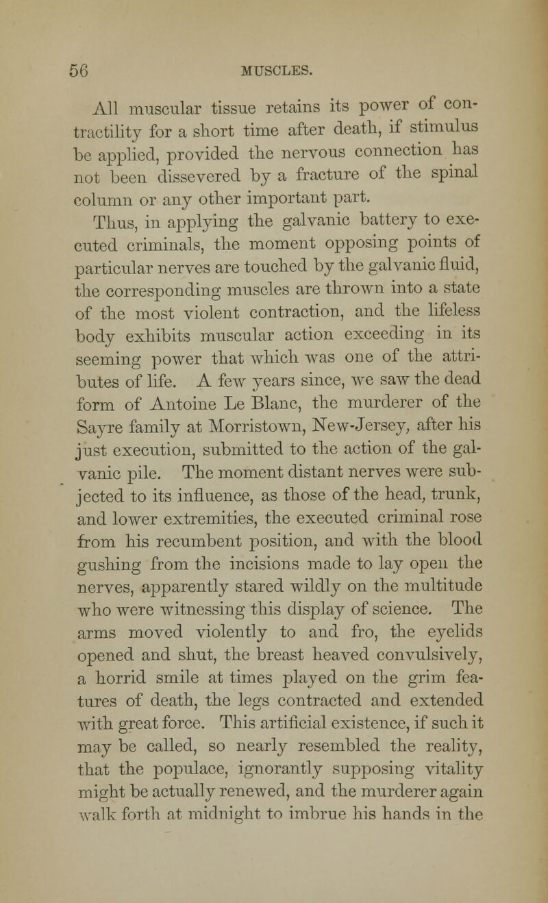 All muscular tissue retains its power of con- tractility for a short time after death, if stimulus be applied, provided the nervous connection has not been dissevered by a fracture of the spinal column or any other important part. Thus, in applying the galvanic battery to exe- cuted criminals, the moment opposing points of particular nerves are touched by the galvanic fluid, the corresponding muscles are thrown into a state of the most violent contraction, and the lifeless body exhibits muscular action exceeding in its seeming power that which was one of the attri- butes of life. A few years since, we saw the dead form of Antoine Le Blanc, the murderer of the Sayre family at Morristown, New-Jersey, after his just execution, submitted to the action of the gal- vanic pile. The moment distant nerves were sub- jected to its influence, as those of the head, trunk, and lower extremities, the executed criminal rose from his recumbent position, and with the blood gushing from the incisions made to lay open the nerves, apparently stared wildly on the multitude who were witnessing this display of science. The arms moved violently to and fro, the eyelids opened and shut, the breast heaved convulsively, a horrid smile at times played on the grim fea- tures of death, the legs contracted and extended with great force. This artificial existence, if such it may be called, so nearly resembled the reality, that the populace, ignorantly supposing vitality might be actually renewed, and the murderer again walk forth at midnight to imbrue his hands in the