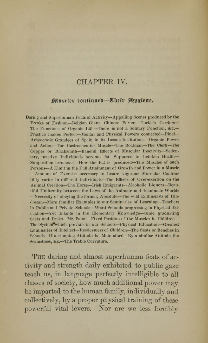 CHAPTER IV. Jfttusclrs continued—Sljrif JQngiene. Daring ami Superhuman Feats of Activity—Appalling Scenes produced by the Freaks of Fashion—Belgian Giant—Chineso Porters—Turkish Carriers— The Functions of Organic Life—There is not a Solitary Function, &.C.— Practice makes Perfect—Mental and Physical Powers connected—Pinel— Aristocratic Grandees of Spain in its Insane Institutions—Organic Power and Action—The Gastrocnemius Muscle—The Boatman—The Clerk—The Copper or Blacksmith—Baneful Effects of Muscular Inactivity—Seden- tary, inactive Individuals become fat—Supposed to betoken Health— Supposition erroneous—How the Fat is produced—The Muscles of such Persons—A Limit in the Full Attainment of Growth and Power in a Muscle —Amount of Exercise necessary to insure vigorous Muscular Contrac- tility varies in different Individuals—The Effects of Over-exertion on the Animal Creation—The Horse—Irish Emigrants—Alcoholic Liquors—Beau- tiful Uniformity between the Laws of the Animate and Inanimate Worlds —Necessity of obeying the former, Absolute—The wild Enthusiasts of Ilin- (ostan—More familiar Examples in our Seminaries of Learning—Teachers in Public and Private Schools—Ward Schools progressing in Physical Ed- ucation—Yet Infants in the Elementary Knowledge—Scale graduating Seals and Desks—Mr. Paton—Fixed Position of the Muscles in Children— The SystetrTwhich prevails in our Schools—Physical Education—Greatest Luminaries of Intellect—Restlessness of Children—The Seals or Benches in Schools—If a stooping Attitude be Maintained—By a similar Attitude the Seamstress, &c.—The Treble Curvature. The daring and almost superhuman feats of ac- tivity and strength daily exhibited to public gaze teach us, in language perfectly intelligible to all classes of society, how much additional power may be imparted to the human family, individually and collectively, by a proper physical training of these powerful vital levers. Nor are we less forciblv