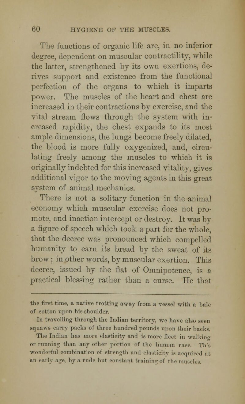 The functions of organic life arc, in no inferior degree, dependent on muscular contractility, while the latter, strengthened by its own exertions, de- rives support and existence from the functional perfection of the organs to which it imparts power. The muscles of the heart and chest are increased in their contractions by exercise, and the vital stream flows through the system with in- creased rapidity, the chest expands to its most ample dimensions, the lungs become freely dilated, the blood is more fully oxygenized, and, circu- lating freely among the muscles to which it is originally indebted for this increased vitality, gives additional vigor to the moving agents in this great system of animal mechanics. There is not a solitary function in the animal economy which muscular exercise does not pro- mote, and inaction intercept or destroy. It was by a figure of speech which took a part for the whole, that the decree was pronounced which compelled humanity to earn its bread by the sweat of its brow; in other words, by muscular exertion. This decree, issued by the fiat of Omnipotence, is a practical blessing rather than a curse. He that the first time, a native trotting away from a vessel with a bale of cotton upon his shoulder. In travelling through the Indian territory, we have also seen squaws carry packs of three hundred pounds upon their hacks. The Indian has more elasticity and is more fleet in walking or running than any other portion of the human race. Th's wonderful combination of strength and elasticity is acquired at an early age, by a rude but constant training of the muscles.
