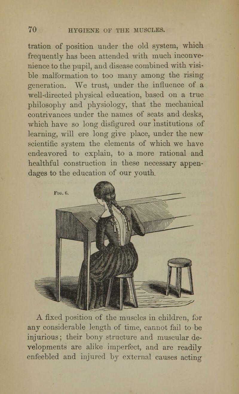 tration of position under the old system, which frequently has been attended with much inconve- nience to the pupil, and disease combined with visi- ble malformation to too many among the rising generation. We trust, under the influence of a well-directed physical education, based on a true philosophy and physiology, that the mechanical contrivances under the names of seats and desks, which have so long disfigured our institutions of learning, will ere long give place, under the new scientific system the elements of which we have endeavored to explain, to a more rational and healthful construction in these necessary appen- dages to the education of our youth. Fiq.O A fixed position of the muscles in children, for any considerable length of time, cannot fail to be injurious; their bony structure and muscular de- velopments are alike imperfect, and are readily enfeebled and injured bj? external causes acting
