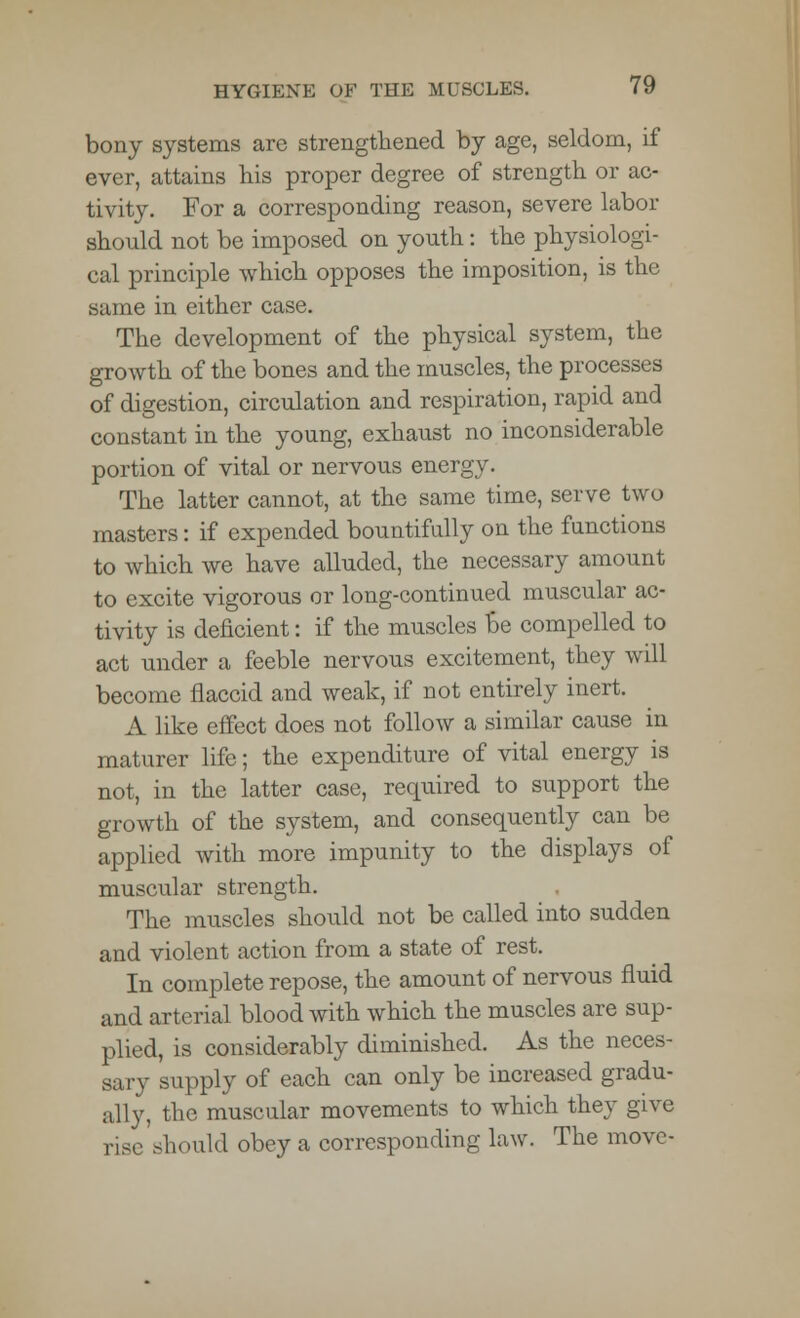 bony systems arc strengthened by age, seldom, if ever, attains bis proper degree of strength or ac- tivity. For a corresponding reason, severe labor should not be imposed on youth: the physiologi- cal principle which opposes the imposition, is the same in either case. The development of the physical system, the growth of the bones and the muscles, the processes of digestion, circulation and respiration, rapid and constant in the young, exhaust no inconsiderable portion of vital or nervous energy. The latter cannot, at the same time, serve two masters: if expended bountifully on the functions to which we have alluded, the necessary amount to excite vigorous or long-continued muscular ac- tivity is deficient: if the muscles Be compelled to act under a feeble nervous excitement, they will become flaccid and weak, if not entirely inert. A like effect does not follow a similar cause in maturer life; the expenditure of vital energy is not, in the latter case, required to support the growth of the system, and consequently can be applied with more impunity to the displays of muscular strength. The muscles should not be called into sudden and violent action from a state of rest. In complete repose, the amount of nervous fluid and arterial blood with which the muscles are sup- plied, is considerably diminished. As the neces- sary supply of each can only be increased gradu- ally, the muscular movements to which they give rise should obey a corresponding law. The move-