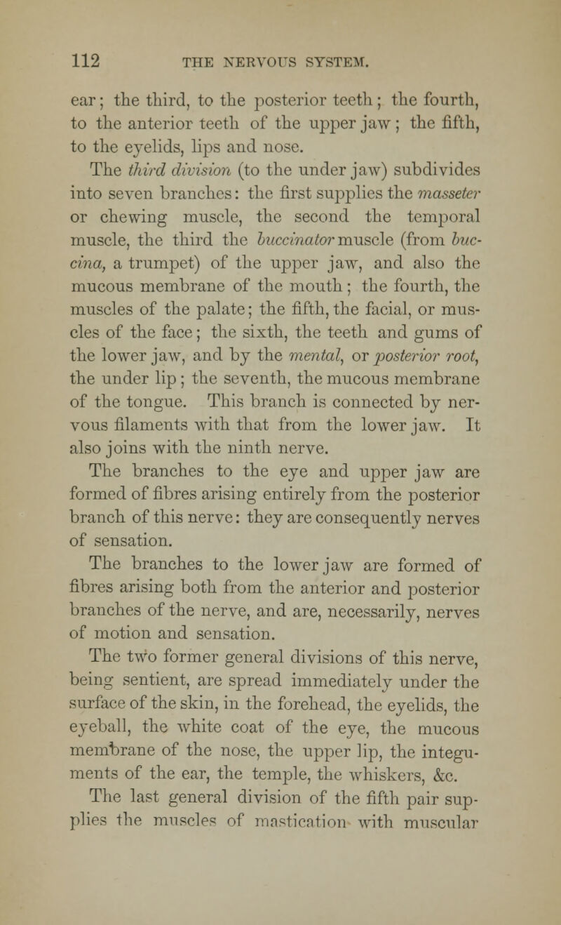 ear; the third, to the posterior teeth; the fourth, to the anterior teeth of the upper jaw; the fifth, to the eyelids, lips and nose. The third division (to the under jaw) subdivides into seven branches: the first supplies the masseter or chewing muscle, the second the temporal muscle, the third the buccinator muscle (from hue- cina, a trumpet) of the upper jaw, and also the mucous membrane of the mouth; the fourth, the muscles of the palate; the fifth, the facial, or mus- cles of the face; the sixth, the teeth and gums of the lower jaw, and by the mental, or posterior root, the under lip ; the seventh, the mucous membrane of the tongue. This branch is connected by ner- vous filaments with that from the lower jaw. It also joins with the ninth nerve. The branches to the eye and upper jaw are formed of fibres arising entirely from the posterior branch of this nerve: they are consequently nerves of sensation. The branches to the lower jaw are formed of fibres arising both from the anterior and posterior branches of the nerve, and are, necessarily, nerves of motion and sensation. The two former general divisions of this nerve, being sentient, are spread immediately under the surface of the skin, in the forehead, the eyelids, the eyeball, the white coat of the eye, the mucous membrane of the nose, the upper lip, the integu- ments of the ear, the temple, the whiskers, &c. The last general division of the fifth pair sup- plies the muscles of mastication with muscular