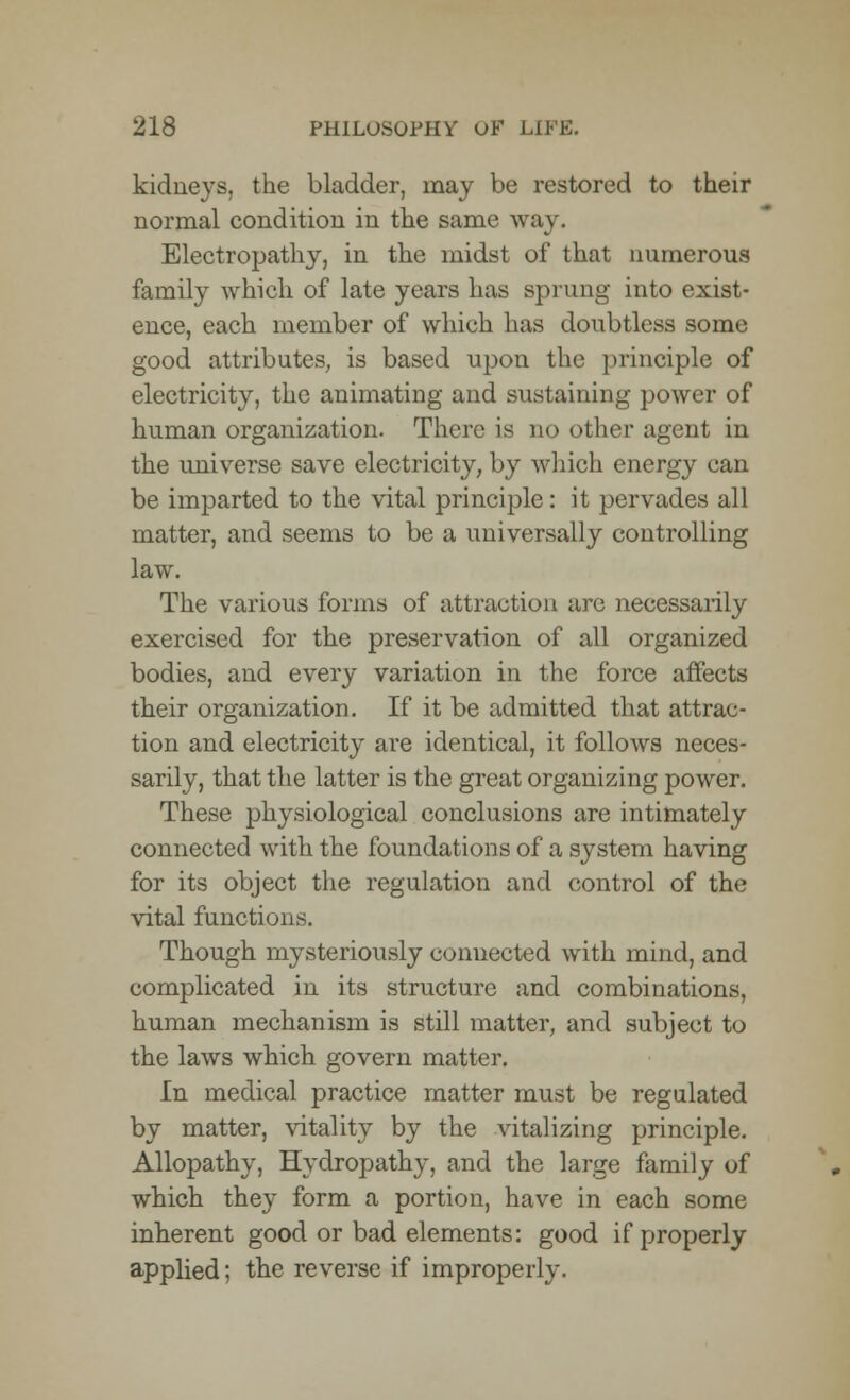 kidneys, the bladder, may be restored to their normal condition in the same way. Electropathy, in the midst of that numerous family which of late years has sprung into exist- ence, each member of which has doubtless some good attributes, is based upon the principle of electricity, the animating and sustaining power of human organization. There is no other agent in the universe save electricity, by which energy can be imparted to the vital principle: it pervades all matter, and seems to be a universally controlling law. The various forms of attraction are necessarily exercised for the preservation of all organized bodies, and every variation in the force affects their organization. If it be admitted that attrac- tion and electricity are identical, it follows neces- sarily, that the latter is the great organizing power. These physiological conclusions are intimately connected with the foundations of a system having for its object the regulation and control of the vital functions. Though mysteriously connected with mind, and complicated in its structure and combinations, human mechanism is still matter, and subject to the laws which govern matter. In medical practice matter must be regulated by matter, vitality by the vitalizing principle. Allopathy, Hydropathy, and the large family of which they form a portion, have in each some inherent good or bad elements: good if properly applied; the reverse if improperly.