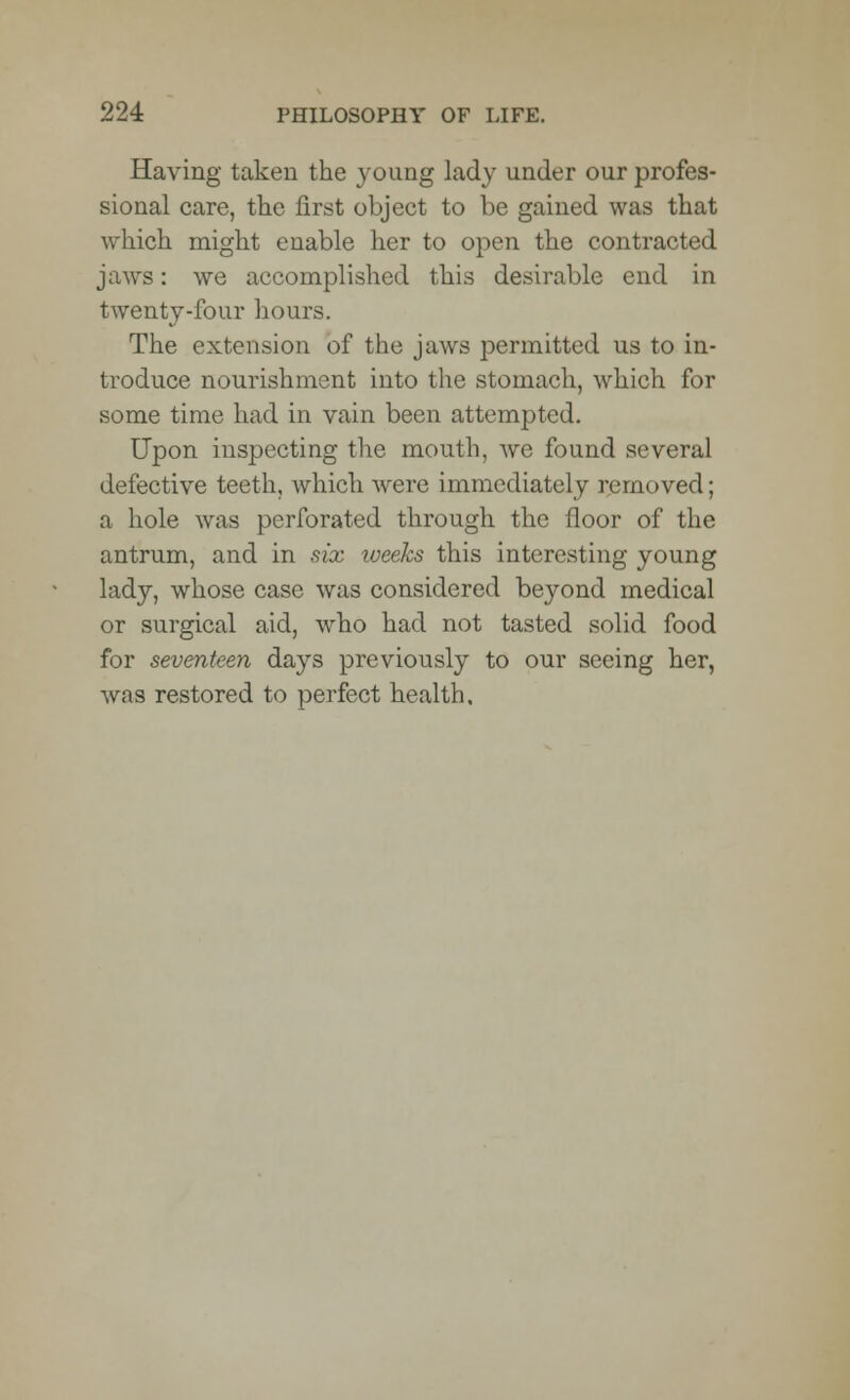 Having taken the young lady under our profes- sional care, the first object to be gained was that which might enable her to open the contracted jaws: we accomplished this desirable end in twenty-four hours. The extension of the jaws permitted us to in- troduce nourishment into the stomach, which for some time had in vain been attempted. Upon inspecting the mouth, we found several defective teeth, which were immediately removed; a hole was perforated through the floor of the antrum, and in six weeks this interesting young lady, whose case was considered beyond medical or surgical aid, who had not tasted solid food for seventeen days previously to our seeing her, was restored to perfect health.