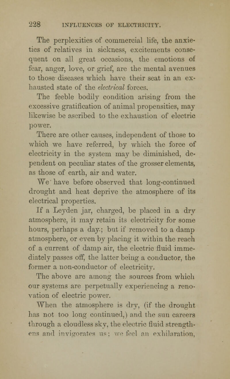 The perplexities of commercial life, the anxie- ties of relatives in sickness, excitements conse- quent on all great occasions, the emotions of fear, anger, love, or grief, arc the mental avenues to those diseases which have their seat in an ex- hausted state of the electrical forces. The feeble bodily condition arising from the excessive gratification of animal propensities, may likewise be ascribed to the exhaustion of electric power. There are other causes, independent of those to which we have referred, by which the force of electricity in the system may be diminished, de- pendent on peculiar states of the grosser elements, as those of earth, air and water. We'have before observed that long-continued drought and heat deprive the atmosphere of its electrical properties. If a Ley den jar, charged, be placed in a dry atmosphere, it may retain its electricity for some hours, perhaps a day; but if removed to a damp atmosphere, or even by placing it within the reach of a current of damp air, the electric fluid imme- diately passes off, the latter being a conductor, the former a non-conductor of electricity. The above are among the sources from which our systems are perpetually experiencing a reno- vation of electric power. When the atmosphere is dry, (if the drought has not too long continued,) and the sun careers through a cloudless sky, the electric fluid strength- ens and invigorates us; we feel an exhilaration.