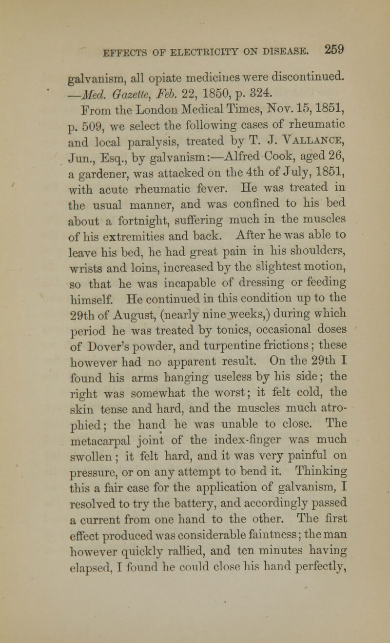 galvanism, all opiate medicines were discontinued. —Med. Gazette, Feb. 22, 1850, p. 324. From the London Medical Times, Nov. 15,1851, p. 509, we select the following cases of rheumatic and local paralysis, treated by T. J. Vallance, Jun., Esq., by galvanism-.—Alfred Cook, aged 26, a gardener, was attacked on the 4th of July, 1851, with acute rheumatic fever. He was treated in the usual manner, and was confined to his bed about a fortnight, suffering much in the muscles of his extremities and back. After he was able to leave his bed, he had great pain in his shoulders, wrists and loins, increased by the slightest motion, so that he was incapable of dressing or feeding himself. He continued in this condition up to the 29th of August, (nearly nine weeks,) during which period he was treated by tonics, occasional doses of Dover's powder, and turpentine frictions; these however had no apparent result. On the 29th I found his arms hanging useless by his side; the right was somewhat the worst; it felt cold, the skin tense and hard, and the muscles much atro- phied; the hand he was unable to close. The metacarpal joint of the index-finger was much swollen ; it felt hard, and it was very painful on pressure, or on any attempt to bend it. Thinking this a fair case for the application of galvanism, I resolved to try the battery, and accordingly passed a current from one hand to the other. The first effect produced was considerable faintness; the man however quickly rallied, and ten minutes having elapsed, 1 found he could close his hand perfectly,