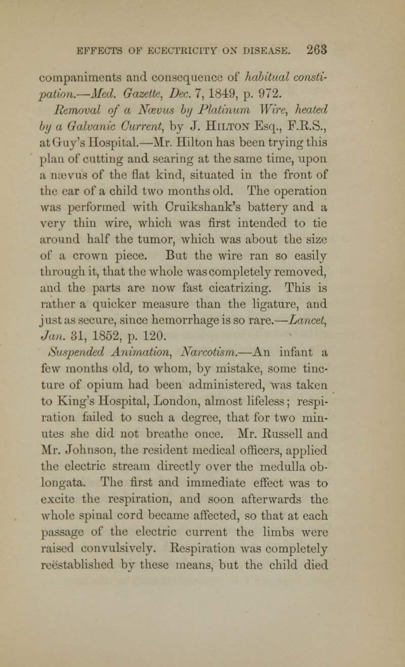 companiments and consequence of habitual consti- pation.—Med. Gazette, Dec. 7, 1849, p. 972. Removal of a Ncevus by Platinum Wire, heated by a Galvanic Current, by J. Hilton Esq., F.E.S., at Gary's Hospital.—Mr. Hilton has been trying this plan of cutting and searing at the same time, upon a naevu'a of the flat kind, situated in the front of the ear of a child two months old. The operation was performed with Cruikshank's battery and a very thin wire, which was first intended to tie around half the tumor, which was about the size of a crown piece. But the wire ran so easily through it, that the whole was completely removed, and the parts are now fast cicatrizing. This is rather a quicker measure than the ligature, and j ast as secure, since hemorrhage is so rare.—Lancet, Jan. SI, 1852, p. 120. Suspended Animation, Narcotism.—An infant a few months old, to whom, by mistake, some tinc- ture of opium had been administered, was taken to King's Hospital, London, almost lifeless; respi- ration failed to such a degree, that for two min- utes she did not breathe once. Mr. Russell and Mr. Johnson, the resident medical officers, applied the electric stream directly over the medulla ob- longata. The first and immediate effect was to excite the respiration, and soon afterwards the whole spinal cord became affected, so that at each passage of the electric current the limbs were raised convulsively. Respiration was completely reestablished by these means, but the child died