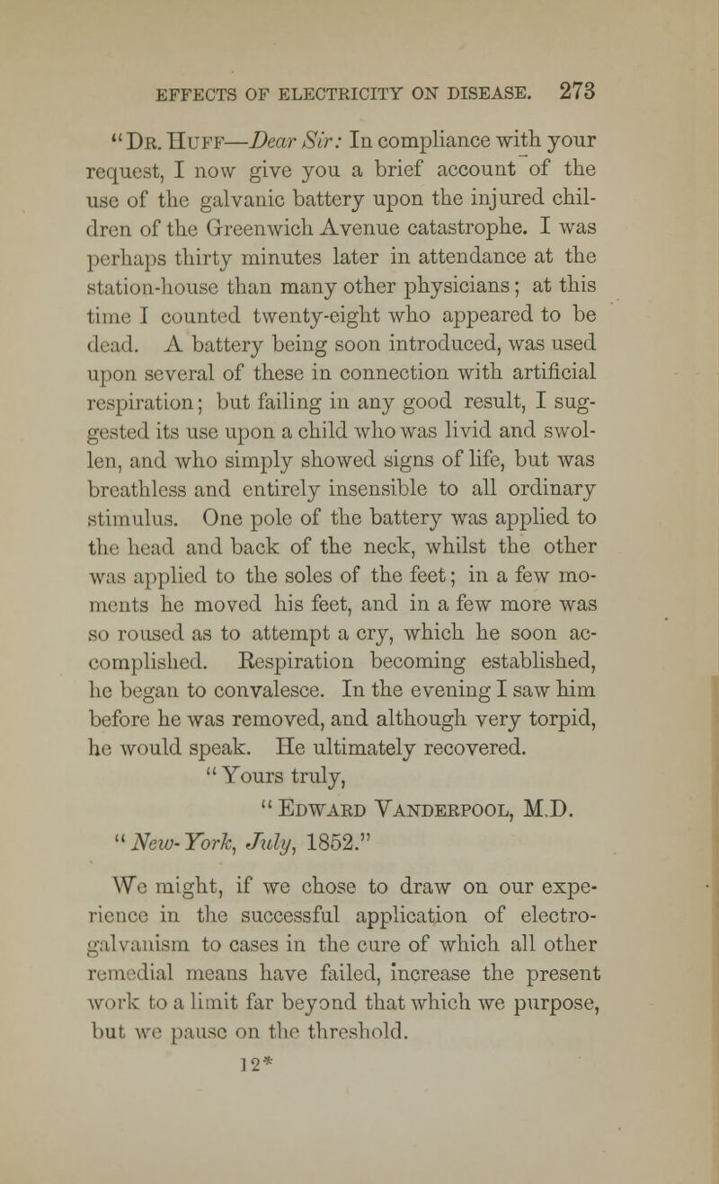  Dr. Huff—Dear Sir: In compliance with your request, I now give you a brief account of the use of the galvanic battery upon the injured chil- dren of the Greenwich Avenue catastrophe. I was perhaps thirty minutes later in attendance at the station-house than many other physicians; at this time I counted twenty-eight who appeared to be dead. A battery being soon introduced, was used upon several of these in connection with artificial respiration; but failing in any good result, I sug- gested its use upon a child who was livid and swol- len, and who simply showed signs of life, but was breathless and entirely insensible to all ordinary stimulus. One pole of the battery was applied to the head and back of the neck, whilst the other was applied to the soles of the feet; in a few mo- orients he moved his feet, and in a few more was so roused as to attempt a cry, which he soon ac- complished. Eespiration becoming established, he began to convalesce. In the evening I saw him before he was removed, and although very torpid, he would speak. He ultimately recovered.  Yours truly, Edward Vanderpool, M.D. New-York, July, 1852. We might, if we chose to draw on our expe- rience in the successful application of electro- galvanism to cases in the cure of which all other remedial means have failed, increase the present work bo a limit far beyond that which we purpose, but we pause on the threshold. 12*