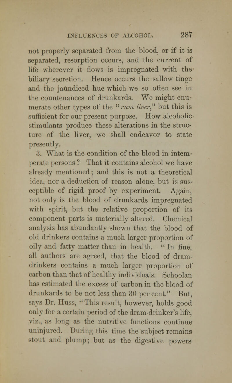 not properly separated from the blood, or if it is separated, resorption occurs, and the current of life wherever it flows is impregnated with the biliary secretion. Hence occurs the sallow tinge and the jaundiced hue which we so often see in the countenances of drunkards. We might enu- merate other types of the rum liver but this is sufficient for our present purpose. How alcoholic stimulants produce these alterations in the struc- ture of the liver, we shall endeavor to state presently. 3. What is the condition of the blood in intem- perate persons ? That it contains alcohol we have already mentioned; and this is not a theoretical idea, nor a deduction of reason alone, but is sus- ceptible of rigid proof by experiment. Again, Dot only is the blood of drunkards impregnated with spirit, but the relative proportion of its component parts is materially altered. Chemical analysis has abundantly shown that the blood of old drinkers contains a much larger proportion of oily and fatty matter than in health.  In fine, all authors are agreed, that the blood of dram- drinkers contains a much larger proportion of carbon than that of healthy individuals. Schoolan has estimated the excess of carbon in the blood of drunkards to be not less than 30 per cent. But, says Dr. Buss, This result, however, holds good only for a certain period of the dram-drinker's life, viz., as long as the nutritive functions continue uninjured. During this time the subject remains stout and plump; but as the digestive powers