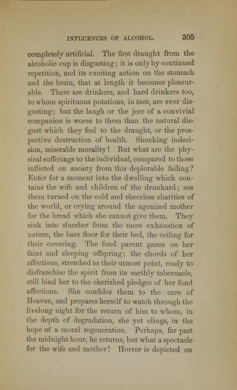 completely artificial. The first draught from the alcoholic cup is disgusting; it is only by continued repetition, and its exciting action on the stomach and the brain, that at length it becomes pleasur- able. There are drinkers, and hard drinkers too, to whom spirituous potations, in taste, are ever dis- gusting ; but the laugh or the jeer of a convivial companion is worse to them than the natural dis- which they feel to the draught, or the pros- pective destruction of health. Shocking indeci- sion, miserable morality! But what are the phy- sical sufferings to the individual, compared to those inJlicted on society from this deplorable failing? Enter for a moment into the dwelling which con- tains the wife and children of the drunkard; see them turned on the cold and cheerless charities of the world, or crying around the agonized mother for the bread which she cannot give them. They sink into slumber from the mere exhaustion of nature, the bare floor for their bed, the ceiling for their covering. The fond parent gazes on her faint and sleeping offspring; the chords of her affections, stretched to their utmost point, ready to disfranchise the spirit from its earthly tabernacle, still bind her to the cherished pledges of her fond affections. She confides them to the care of Eeaven, and prepares herself to watch through the livelong night for the return of him to whom, in the depth of degradation, she yet clings, in the hope of a moral regeneration. Perhaps, far past the midnight hour, he returns, but what a spectacle for the wife and mother! Horror is depicted on