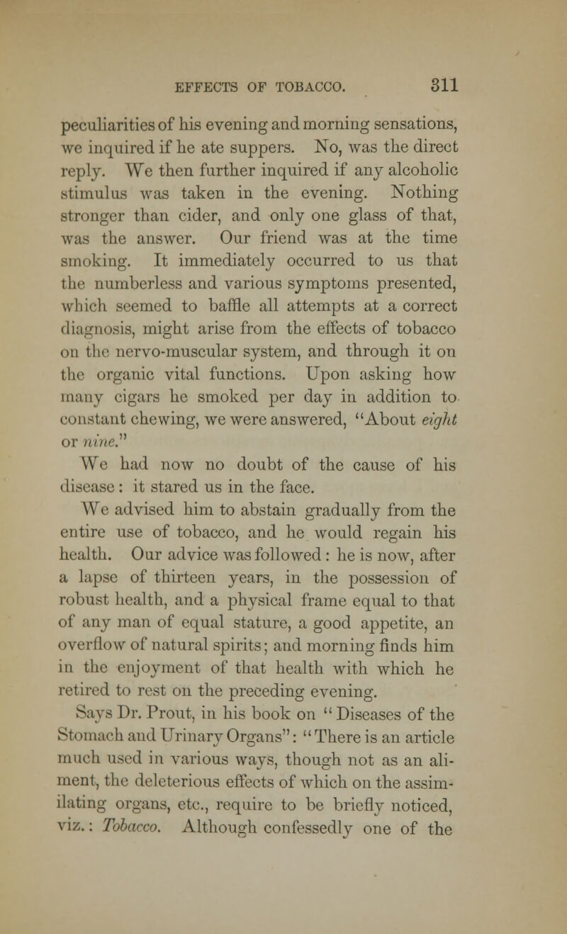 peculiarities of his evening and morning sensations, we inquired if he ate suppers. No, was the direct reply. We then further inquired if any alcoholic stimulus was taken in the evening. Nothing stronger than cider, and only one glass of that, was the answer. Our friend was at the time smoking. It immediately occurred to us that the numberless and various symptoms presented, which seemed to baffle all attempts at a correct diagnosis, might arise from the effects of tobacco on the nervo-muscular system, and through it on the organic vital functions. Upon asking how many cigars he smoked per day in addition to ci instant chewing, we were answered, About eight or nine. We had now no doubt of the cause of his disease: it stared us in the face. We advised him to abstain gradually from the entire use of tobacco, and he would regain his health. Our advice was followed: he is now, after a lapse of thirteen years, in the possession of robust health, and a physical frame equal to that of any man of equal stature, a good appetite, an overflow of natural spirits; and morning finds him in the enjoyment of that health with which he retired to rest on the preceding evening. Says Dr. Prout, in his book on  Diseases of the St. uiKH'h and Urinary Organs:  There is an article much used in various ways, though not as an ali- ment, the deleterious effects of which on the assim- ilating organs, etc., require to be briefly noticed, viz.: Tobacco. Although confessedly one of the