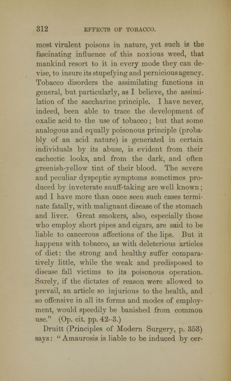 most virulent poisons in nature, yet such is the fascinating influence of this noxious weed, that mankind resort to it in every mode they can de- vise, to insure its stupefying and pernicious agency. Tobacco disorders the assimilating functions in general, but particularly, as I believe, the assimi- lation of the saccharine principle. I have never, indeed, been able to trace the development of oxalic acid to the use of tobacco; but that some analogous and equally poisonous principle (proba- bly of an acid nature) is generated in certain individuals by its abuse, is evident from their cachectic looks, and from the dark, and often greenish-yellow tint of their blood. The severe and peculiar dyspeptic symptoms sometimes pro- duced by inveterate snuff-taking are well known ; and I have more than once seen such cases termi- nate fatally, with malignant disease of the stomach and liver. Great smokers, also, especially those who employ short pipes and cigars, are said to be liable to cancerous affections of the lips. But it happens with tobacco, as with deleterious articles of diet: the strong and healthy suffer compara- tively little, while the weak and predisposed to disease fall victims to its poisonous operation. Surely, if the dictates of reason were allowed to prevail, an article so injurious to the health, and so offensive in all its forms and modes of employ- ment, would speedily be banished from common use. (Op. cit. pp. 42-3.) Druitt (Principles of Modern Surgery, p. 353) says:  Amaurosis is liable to be induced by cer-