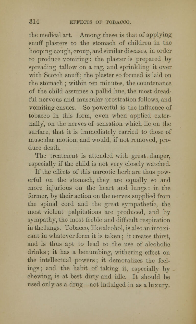 the medical art. Among these is that of applying snuff plasters to the stomach of children in the hooping cough, croup, and similar diseases, in order to produce vomiting: the plaster is prepared by spreading tallow on a rag, and sprinkling it over with Scotch snuff; the plaster so formed is laid on the stomach ; within ten minutes, the countenance of the child assumes a pallid hue, the most dread- ful nervous and muscular prostration follows, and vomiting ensues. So powerful is the influence of tobacco in this form, even when applied exter- nally, on the nerves of sensation which lie on the surface, that it is immediately carried to those of muscular motion, and would, if not removed, pro- duce death. The treatment is attended with great danger, especially if the child is not very closely watched. If the effects of this narcotic herb are thus pow- erful on the stomach, they are equally so and more injurious on the heart and lungs: in the former, by their action on the nerves supplied from the spinal cord and the great sympathetic, the most violent palpitations are produced, and by sympathy, the most feeble and difficult respiration inthelungs. Tobacco, like alcohol, is alsoan intoxi- cant in whatever form it is taken ; it creates thirst, and is thus apt to lead to the use of alcoholic drinks; it has a benumbing, withering effect on the intellectual powers; it demoralizes the feel- ings; and the habit of taking it, especially by chewing, is at best dirty and idle. It should bo used only as a drug—not indulged in as a luxury.