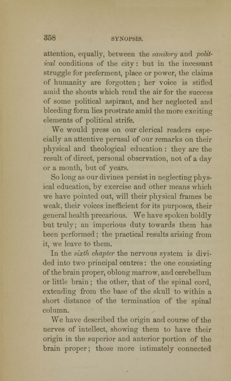 attention, equally, between the sanitory and polit- ical conditions of the city : but in the incessant struggle for preferment, place or power, the claims of humanity are forgotten; her voice is stilled amid the shouts which rend the air for the success of some political aspirant, and her neglected and bleeding form lies prostrate amid the more exciting elements of political strife. We would press on our clerical readers espe- cially an attentive perusal of our remarks on their physical and theological education: they are the result of direct, personal observation, not of a day or a month, bat of years. So long as our divines persist in neglecting phys- ical education, by exercise and other means which we have pointed out, will their physical frames be weak, their voices inefficient for its purposes, their general health precarious. We have spoken boldly but truly; an imperious duty towards them has been performed; the practical results arising from it, we leave to them. In the sixth chapter the nervous system is divi- ded into two principal centres: the one consisting of the brain proper, oblong marrow, and cerebellum or little brain; the other, that of the spinal cord, extending from the base of the skull to within a short distance of the termination of the spinal column. We have described the origin and course of the nerves of intellect, showing them to have their origin in the superior and anterior portion of the brain proper; those more intimately connected