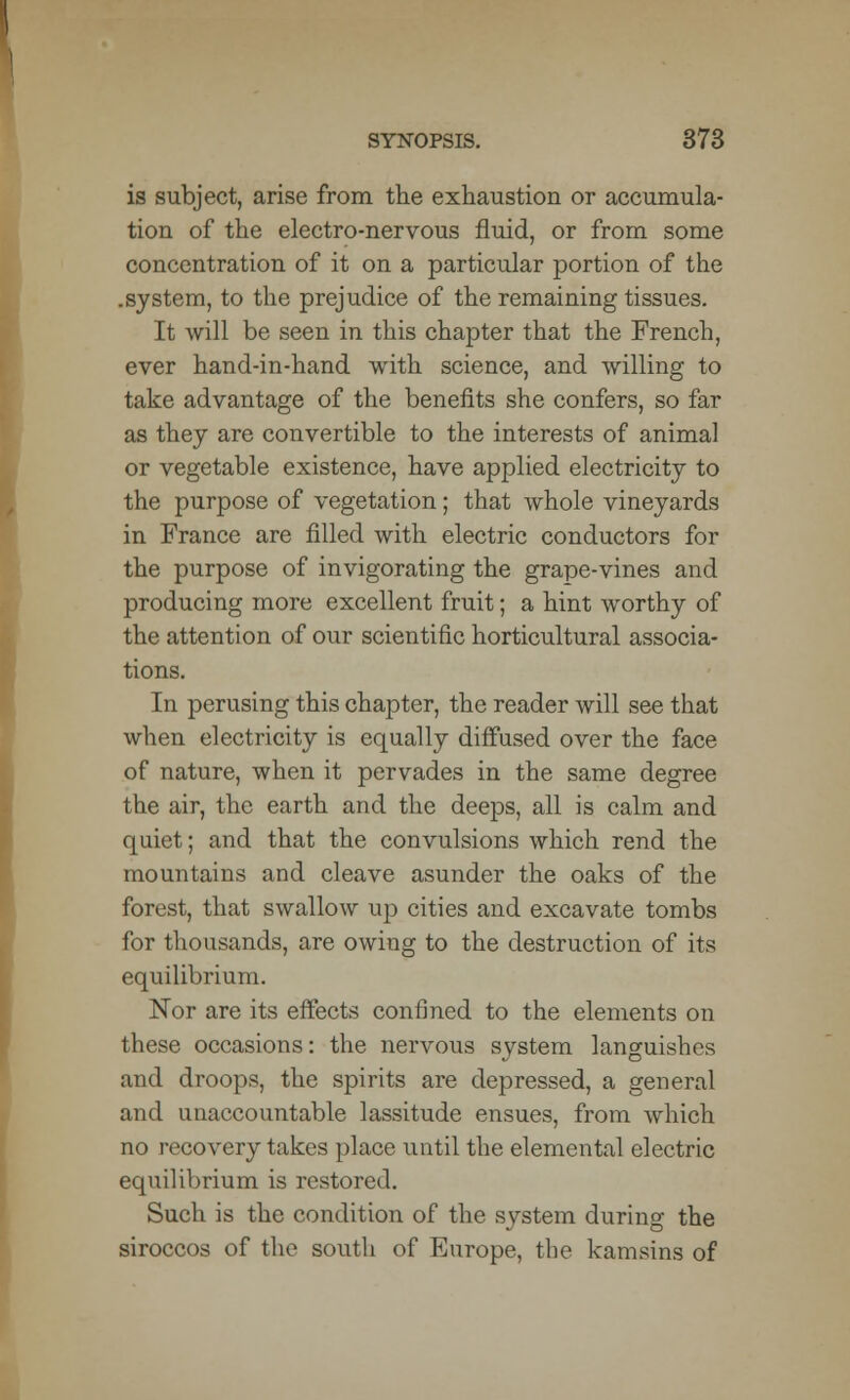 is subject, arise from the exhaustion or accumula- tion of the electro-nervous fluid, or from some concentration of it on a particular portion of the .system, to the prejudice of the remaining tissues. It will be seen in this chapter that the French, ever hand-in-hand with science, and willing to take advantage of the benefits she confers, so far as they are convertible to the interests of animal or vegetable existence, have applied electricity to the purpose of vegetation; that whole vineyards in France are filled with electric conductors for the purpose of invigorating the grape-vines and producing more excellent fruit; a hint worthy of the attention of our scientific horticultural associa- tions. In perusing this chapter, the reader will see that when electricity is equally diffused over the face of nature, when it pervades in the same degree the air, the earth and the deeps, all is calm and quiet; and that the convulsions which rend the mountains and cleave asunder the oaks of the forest, that swallow up cities and excavate tombs for thousands, are owing to the destruction of its equilibrium. Nor are its effects confined to the elements on these occasions: the nervous system languishes and droops, the spirits are depressed, a general and unaccountable lassitude ensues, from which no recovery takes place until the elemental electric equilibrium is restored. Such is the condition of the system during the siroccos of the south of Europe, the kamsins of