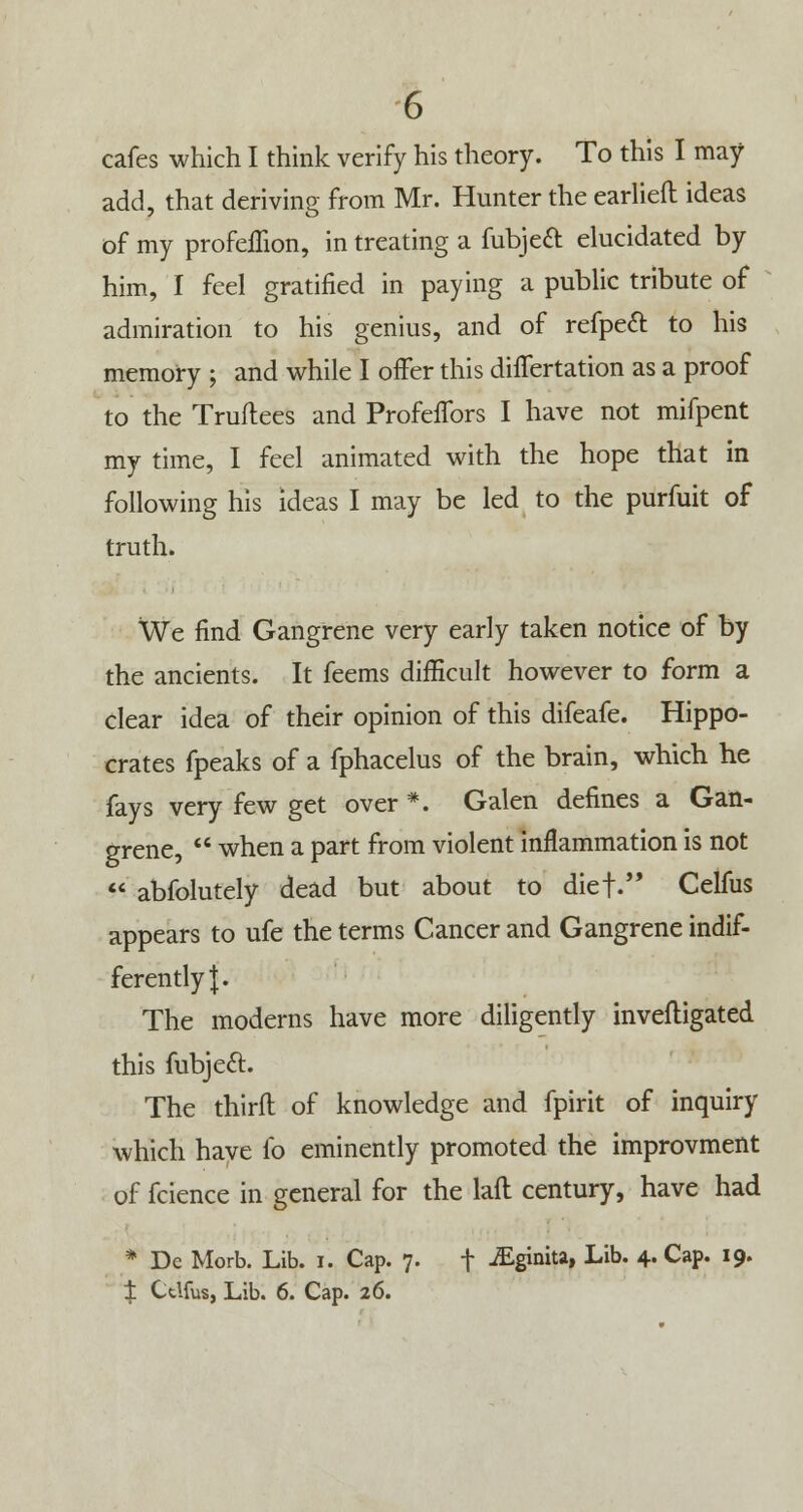 cafes which I think verify his theory. To this I may add, that deriving from Mr. Hunter the earlieft ideas of my profellion, in treating a fubjeft elucidated by him, I feel gratified in paying a public tribute of admiration to his genius, and of refpedl: to his memory ; and while I offer this differtation as a proof to the Truftees and Profeffors I have not mifpent my time, I feel animated with the hope that in following his ideas I may be led to the purfuit of truth. We find Gangrene very early taken notice of by the ancients. It feems difficult however to form a clear idea of their opinion of this difeafe. Hippo- crates fpeaks of a fphacelus of the brain, which he fays very few get over *. Galen defines a Gan- grene,  when a part from violent inflammation is not  abfolutely dead but about to diet. Celfus appears to ufe the terms Cancer and Gangrene indif- ferently J. The moderns have more diligently invefligated this fubject. The third of knowledge and fpirit of inquiry which have lb eminently promoted the improvment of fcience in general for the lafl century, have had * Dc Morb. Lib. i. Cap. 7. f -£g»ni» Lib- 4- Cap. 19. t Ctlfus, Lib. 6. Cap. 26.