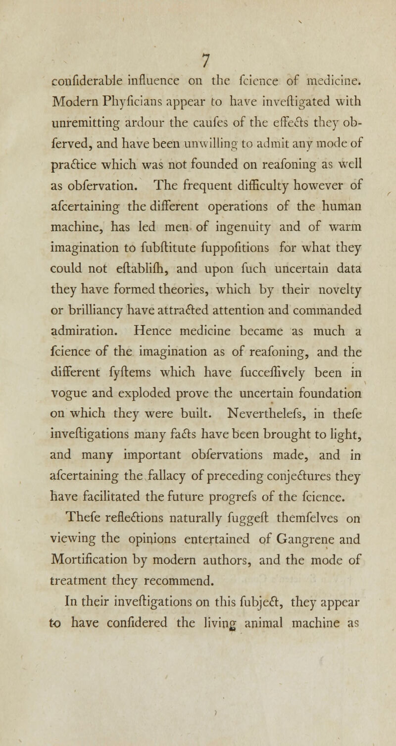 confiderable influence on the fcicnce of medicine. Modern Phyficians appear to have invefligated with unremitting ardour the caufes of the effects they ob- ferved, and have been unwilling to admit any mode of pra&ice which was not founded on reafoning as well as obfervation. The frequent difficulty however of afcertaining the different operations of the human machine, has led men of ingenuity and of warm imagination to fubflitute fuppofitions for what they could not eftablifh, and upon fuch uncertain data they have formed theories, which by their novelty or brilliancy have attracted attention and commanded admiration. Hence medicine became as much a fcience of the imagination as of reafoning, and the different fyflems which have fucceffively been in vogue and exploded prove the uncertain foundation on which they were built. Neverthelefs, in thefe inveftigations many fa&s have been brought to light, and many important obfervations made, and in afcertaining the fallacy of preceding conjeftures they have facilitated the future progrefs of the fcience. Thefe reflexions naturally fuggefl themfelves on viewing the opinions entertained of Gangrene and Mortification by modern authors, and the mode of treatment they recommend. In their inveftigations on this fubjecl:, they appear to have confidered the living animal machine as