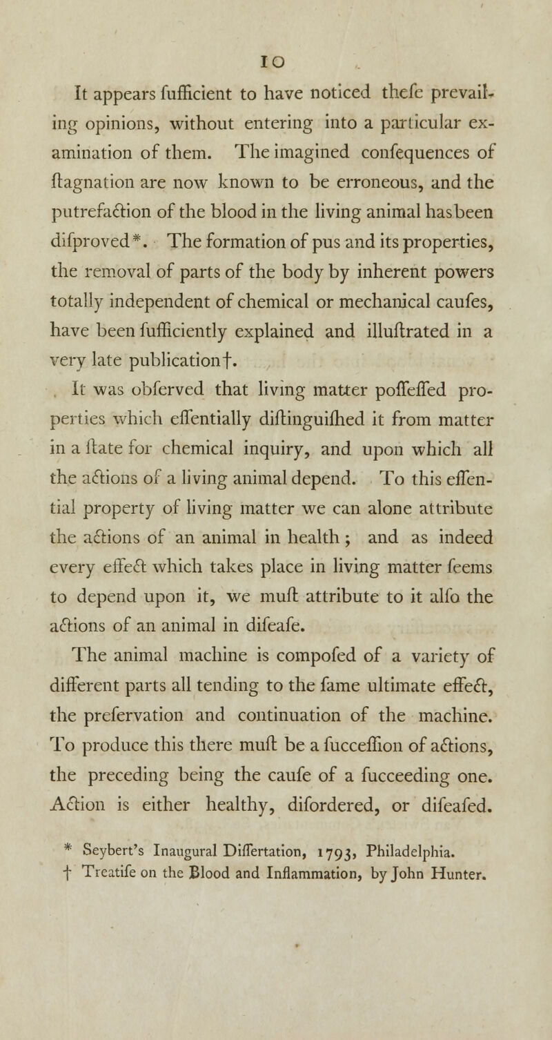 IO It appears fufficient to have noticed thefe prevail- ing opinions, without entering into a particular ex- amination of them. The imagined confequences of ftagnation are now known to be erroneous, and the putrefaction of the blood in the living animal has been difproved *. The formation of pus and its properties, the removal of parts of the body by inherent powers totally independent of chemical or mechanical caufes, have been fufficiently explained and illuflrated in a very late publication!. , It was obferved that living matter pofTefTed pro- perties which effentially diflinguifhed it from matter in a ftate for chemical inquiry, and upon which all the actions of a living animal depend. To this efTen- tial property of living matter we can alone attribute the actions of an animal in health ; and as indeed every effect: which takes place in living matter feems to depend upon it, we mull attribute to it alfo the actions of an animal in difeafe. The animal machine is compofed of a variety of different parts all tending to the fame ultimate effect, the prefervation and continuation of the machine. To produce this there muff be a fucceffion of actions, the preceding being the caufe of a fucceeding one. Action is either healthy, difordered, or difeafed. * Seybert's Inaugural DhTertation, 1793, Philadelphia. f Treatife on the Blood and Inflammation, by John Hunter.