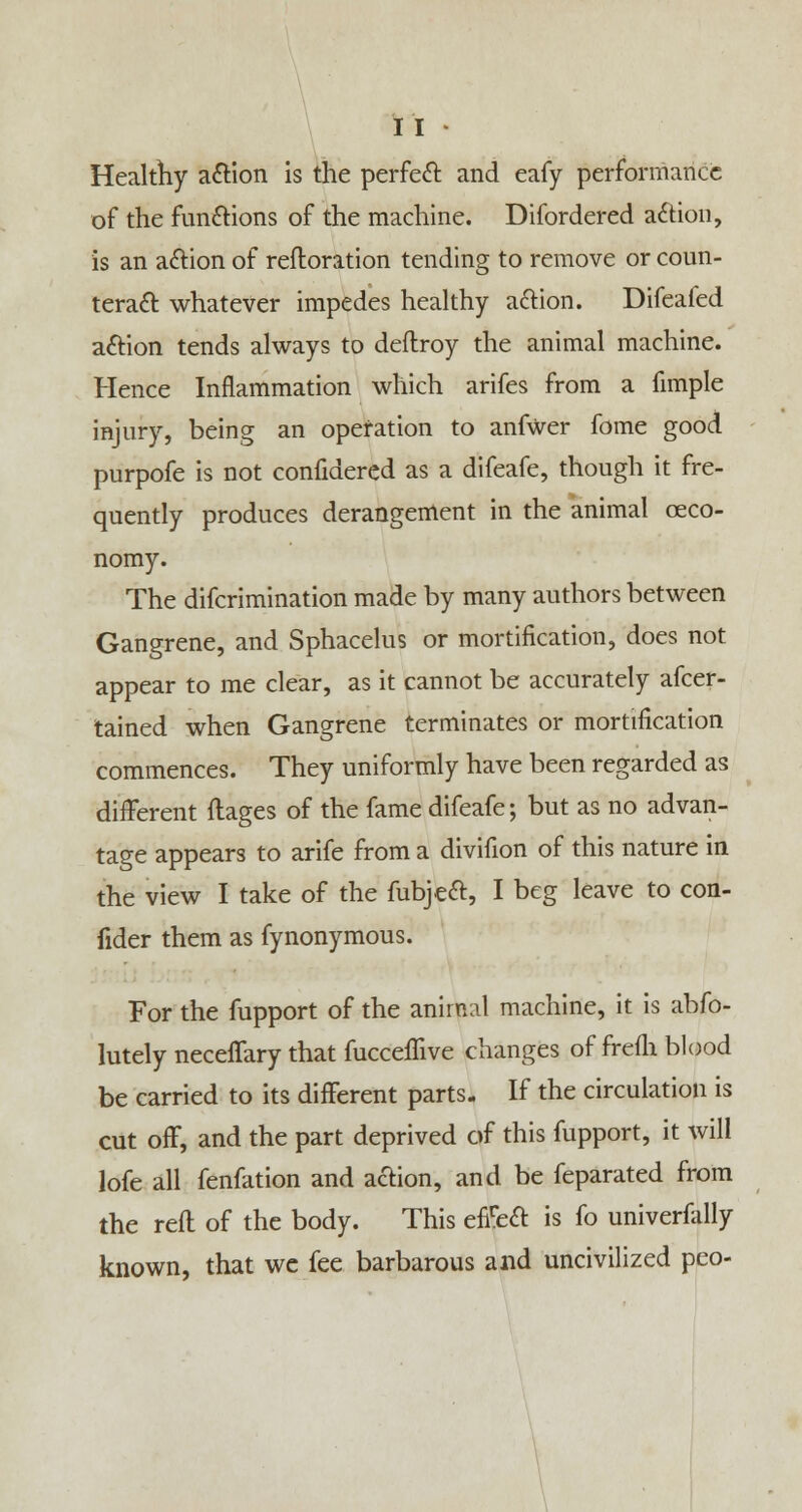 Healthy action is the perfect and eafy performance of the functions of the machine. Difordered action, is an action of reftoration tending to remove or coun- teract whatever impedes healthy action. Difeafed action tends always to deflroy the animal machine. Hence Inflammation which arifes from a fimple injury, being an operation to anfwer fome good purpofe is not confidered as a difeafe, though it fre- quently produces derangement in the animal ceco- nomy. The difcrimination made by many authors between Gangrene, and Sphacelus or mortification, does not appear to me clear, as it cannot be accurately afcer- tained when Gangrene terminates or mortification commences. They uniformly have been regarded as different flages of the fame difeafe; but as no advan- tage appears to arife from a divifion of this nature in the view I take of the fubject, I beg leave to con- fider them as fynonymous. For the fupport of the animal machine, it is abso- lutely neceffary that fucceffive changes of frefh blood be carried to its different parts. If the circulation is cut off, and the part deprived of this fupport, it will lofe all fenfation and action, and be feparated from the reft of the body. This effect is fo univerfally known, that we fee barbarous and uncivilized peo-