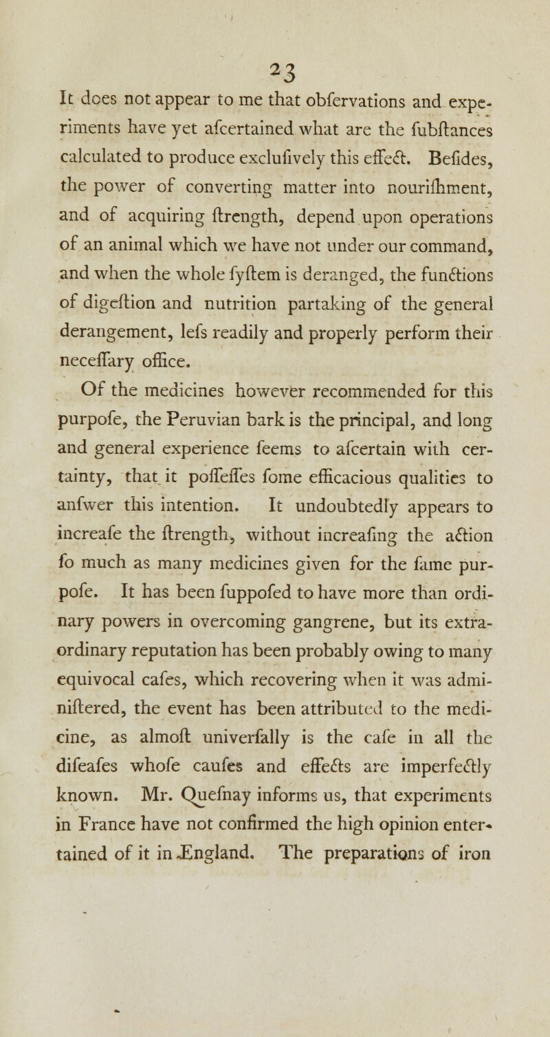 It does not appear to me that obfervations and expe- riments have yet afcertained what are the fubftances calculated to produce exclufively this effect. Befides, the power of converting matter into nouriihment, and of acquiring ftrength, depend upon operations of an animal which we have not under our command, and when the whole fyftem is deranged, the functions of digeflion and nutrition partaking of the general derangement, lefs readily and properly perform their neceffary office. Of the medicines however recommended for this purpofe, the Peruvian bark is the principal, and long and general experience feems to afcertain with cer- tainty, that, it pofTefTes fome efficacious qualities to anfwer this intention. It undoubtedly appears to increafe the ftrength, without increafmg the action fo much as many medicines given for the fame pur- pofe. It has been fuppofed to have more than ordi- nary powers in overcoming gangrene, but its extra- ordinary reputation has been probably owing to many equivocal cafes, which recovering when it was admi- niftered, the event has been attributed to the medi- cine, as almoft univerfally is the cafe in all the difeafes whofe caufes and efFefts are imperfectly known. Mr. Quefnay informs us, that experiments in France have not confirmed the high opinion enter* tained of it in JEngland. The preparations of iron