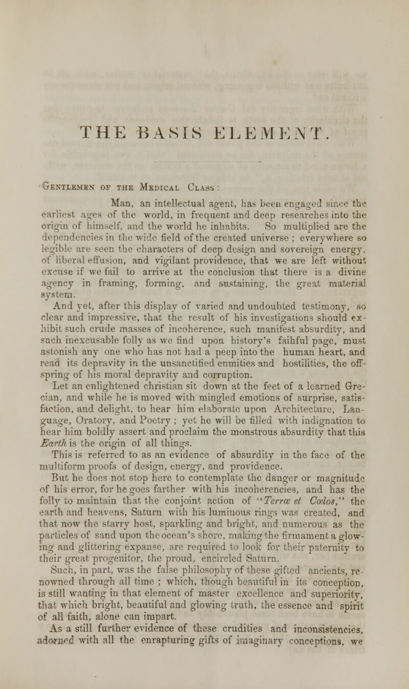 THE BASIS ELEMENT Gentlemen of the Medical Class: Man, an intellectual agent, lias been engaged since the earliest agea of the world, in frequent and deep researches into the origin of himself, and the world he inhabits. So multiplied are the dependencies in the wide field of the created universe ; everywhere so legible are seen the characters of deep design and sovereign energy. off liberal effusion, and vigilant providence, that we are left without excuse if we fail to arrive at the conclusion that there is a divine agency in framing, forming, and sustaining, the great material system. And yet, after this display of varied and undoubted testimony, so clear and impressive, that the result of his investigations should ex- hibit such crude masses of incoherence, such manifest absurdity, and such inexcusable folly as we find upon history's faihful page, must astonish any one who has not had a peep into the human heart, and read its depravity in the unsanctified enmities and hostilities, the off- spring of his moral depravity and corruption. Let an enlightened christian sit down at the feet of a learned Gre- cian, and while he is moved with mingled emotions of surprise, satis- faction, and delight, to hear him elaborate upon Architecture, Lan- guage, Oratory, and Poetry ; yet he will be filled with indignation to hear him boldly assert and proclaim the monstrous absurdity that this Earth is the origin of all things. This is referred to as an evidence of absurdity in the face of the multiform proofs of design, energy, and providence. But he does not stop here to contemplate the danger or magnitude of his error, for he goes farther with his incoherencies, and has the folly to maintain that the conjoint action of Term el Coelos, the earth and heavens, Saturn with his luminous rings was created, and that now the starry host, sparkling and bright, and numerous as the particles of sand upon the ocean's shore, making the firmament a glow- ing and glittering expanse, are required to look for their paternity to their great progenitor, the proud, encircled Saturn. Such, in part, was the false philosophy of these gifted ancients, re- nowned through all time ; which, though beautiful in its conception, is still wanting in that element of master excellence and superiority, that which bright, beautiful and glowing truth, the essence and spirit of all faith, alone can impart. As a still further evidence of these crudities and inconsistencies, adonW with all the enrapturing gifts of imaginary conceptions, we