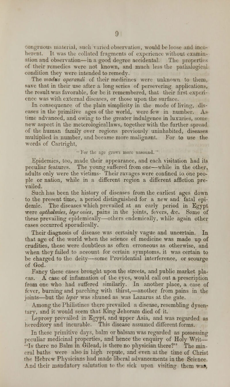 congruous material, such varied observation, would be loose and mco- herent. It was the collated fragments of experience without examin- ation and observation—in a good degree accidental. The properties of their remedies were not known, and much less the paralogical condition they were intended to remedy. The modus operandi of their medicines were unknown to them, save that in their use after a long series of persevering applications, the result was favorable, for be it remembered, that their first experi- ence was with external diseases, or those upon the surface. Inconsequence of the plain simplicity in the mode of living, dis- eases in the primitive ages of the world, were few in number. As time advanced, and owing to the greater indulgence in luxuries, some new aspect in the meterologicallaws, together with the further spread of the human family over regions previously uninhabited, diseases multiplied in number, and became more malignant. For to use the words of Cartright,  For the age grows more unsound. Epidemics, too, made their appearance, and each visitation had its peculiar features. The young suffered from one—while in the other, adults only were the victims- Their ravages were confined to one peo- ple or nation, while in a different region a different afHction pre- vailed. Such has been the history of diseases from the earliest ages down to the present time, a period distinguished for a new and fatal epi- demic. The diseases which prevailed at an early period in Egypt were opthalmies, leprosies, pains in the joints, fevers, <fec. Some of these prevailing epidemically—others endemically, while again other cases occurred sporadically. Their diagnosis of disease was certainly vague and uncertain. In that age of the world when the science ef medicine was made up of crudities, these were doubtless as often erroneous as otherwise, and when they failed to account for certain symptoms, it was certain to be charged to the deity—some Providential interference, or scourge of God. Fancy these cases brought upon the streets, and public market pla- cas. A case of inflamation of the eyes, would call out a prescription from one who had suffered similarly. In another place, a case of fever, burning and parching with thirst,—another from pains in the joints—but the leper was shuned as was Lazarus at the gate. Among the Philistines there prevailed a disease, resembling dysen- tary, and it would seem that King Jehoram died of it. Leprosy prevailed in Egypt, and upper Asia, and was regarded as hereditory and incurable. This disease assumed different forms. In these primitive days, balm or balsam was regarded as possessing peculiar medicinal properties, and hence the enquiry of Holy Writ— Is there no Balm in Gilead, is there no physician there? The min- eral baths were also in high repute, and even at the time of Christ the Hebrew Physicians had made liberal advancements in the Science. And their mandatory salutation to the sick upon visiting them was,