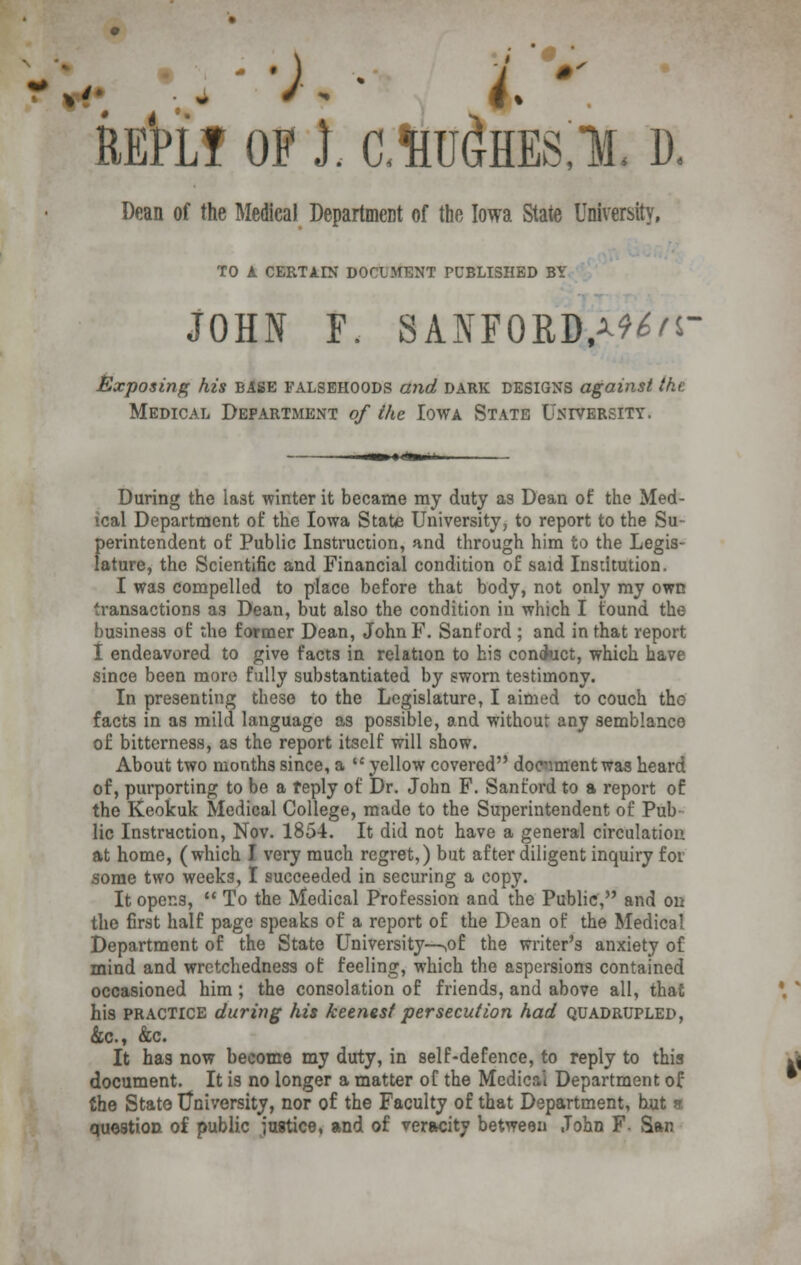 RE'PLT OF I. CM^HES,!, D. Dean of the Medical Department of the Iowa State University. TO A CERTAIN DOCUMENT PUBLISHED BY JOHN F. SANFORD.^'S- Exposing his BASE falsehoods and dark DESIGNS against the. Medical Department of the Iowa State University, During the last winter it became ray duty as Dean of the Med- ical Department of the Iowa State University, to report to the Su- perintendent of Public Instruction, and through him to the Legis- lature, the Scientific and Financial condition of said Institution. I was compelled to place before that body, not only my own transactions as Dean, but also the condition in which I found the business of the former Dean, JohnF. Sanford ; and in that report I endeavored to give facts in relation to his con<kict, which have since been more fully substantiated by sworn testimony. In presenting these to the Legislature, I aimed to couch tho facts in as mild language as possible, and without any semblance of bitterness, as the report itself will show. About two months since, a  yellow covered document was heard of, purporting to be a reply of Dr. John F. Sanford to a report of the Keokuk Medical College, made to the Superintendent of Pub lie Instruction, Nov. 1854. It did not have a general circulation at home, (which I very much regret,) but after diligent inquiry for some two weeks, I succeeded in securing a copy. It opens,  To the Medical Profession and the Public, and on the first half page speaks of a report of the Dean of the Medical Department of the State University—,ol the writer's anxiety of mind and wretchedness of feeling, which the aspersions contained occasioned him ; the consolation of friends, and above all, that his practice during his keenest persecution had quadrupled, &c., &c. It has now become my duty, in self-defence, to reply to this document. It is no longer a matter of the Mcdicai Department of the Stato University, nor of the Faculty of that Department, but * question of public justice, and of veracity between John F- San