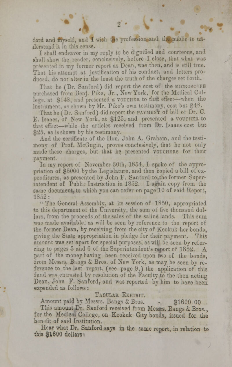 .1 ford and ftTyself, and I wish tgt profession and li^public to ul- derstajjd it in thi3 sense. I shall endeavor in ray reply to be dignified and courteous, and shall show the render, conclusively, before I close, that what was ■ 1 in my former report as Dean, was then, and is still true. That his attempt at justification of his conduct, and letters pro- l, do no: alter in the least the truth of the charges set forth. That he (Dr. San ford) did report the cost of the microscope purchased from Benj. Pike, Jr., New York, for the Medical Col- \ at $148, and presented a voucher to that effect—when the • Mr. Pike's own testimony, cost but $18. That he (Dr. S in ord) did report the payment of bill of Dr. C. E. Isaacs, of New York, at $125, and presented a voucher to that effect—while the articles received from Dr. Isaacs cost but §25, as is shown by his testimony. Aud the certificate of the Hon. John A. Graham, and the testi- mony of Prof. McGugin, proves conclusively, that he not only made these charges, but that he presented vouchers for their payment. In ray report of November 30th, 1854, I spoke of the appro- priation of $5000 by the Legislature, and then copied a bill of ex- penditures, as presented by John F. San ford to.the former Super- intendent of Publij Instruction in 1852. I again copy from the same document, to which you can refer on page 10 of said Report, 1852:  The General Assembly, at its session of 1850, appropriated to this department of the University, the sum of five thousand dol- . from the proceeds.of the sales of the saline lands. This sum war- made available, as will be seen by reference to the report of the former Dean, by receiving from the city of Keokuk her bonds, giving the Suite appropriation in pledge for their payment. This amount was set apart for special purposes, as wilj be seen by refer- ring to pages 5 and 6 of the Superintendent's report of 1852. A part of the money having been received upon two of the bonds, from Messrs. Bangs & Bros, of New York, as may be seen by re- ference to the last report, (see page 9,) the application of this fund was entrusted by resolution of the Faculty to the then acting Dean, John F. San ford, and was reported by him to have been expended as follows: Tabular Exhibit. Amount paid by Messrs. Bangs & Bros. - $1600 00 This amount Dr. Sanford received from Messrs. Eangs & Bros., for the Medical College, on Keokuk City bonds, issued for the benefit of said Institution. Hear what Dr. Sanford says in the Game report, in relation t© this $1600 dollars: