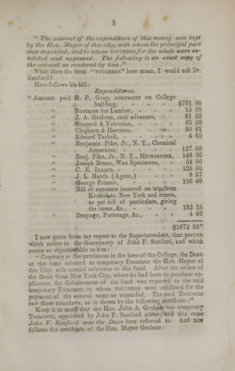 by the Hon. Mayor of this city, with whom the principal part wan deposited, and to whom voucilERs/yr the whole were ex- hibited and approved. The following is an exact copy of the account as rendered by him : What does the term vouchers here mean, I would ask Dr San ford? Here follows his bill: Expenditures. Amount paid R. P. Gray, contractor on College building, - - - $761 00 '* Boatman tor Lumber, - - - 15 00 J. A. Graham, cash advances, - 81 25 Shepard & Volentine, - - - 60 00 Cleghorn & Harrison, - 50 61 « Edward Tarbell, - 4 80 Benjamin Pike, Jr., N. Y., Chemical Apparatus, - 127 00 Benj. Pike, Jr., N. Y., Microscope, 148 00 Joseph Brano, Wax Specimens, - 51 00 C. E. Isaacs, - - - 125 00 » J. L. Hatch, (Agent,) - 9 37 George Friman, - - 100 ^ Bill of expenses incurred on trip-from Keokukto New York and return, as per bill of particulars, giving the items, &c, - - - 132 25 Dray age, Porterage, &c, - • 4 60 $1672 89 I now quote from my report to the Superintendent, that portion which refers to the discrepancy of John F. Sanford, and which seems so objectiotftible to him : Contrary to the- provisions in the laws of the College, the Dean at the time selected as temporary Treasurer the Hon. Mayor of this Citv with sn?cial reference to this fund. After the return or the Dean from New York City, where he had been to purchase ap- pliances, the disbursement of the fund was reported to the said temo >rary Trea?urer, to whom vouchers were exhibited tor the payment of the several sums as expended. The said Treasurer saw these vouchers, as is shown by the following certificai K>ep it in mind that the Hon. John A. Graham was temporary Treasurer, appointed bv John F. Sanford alone and this tame John F. Sanford was the Dean here referred to. And now follows the certificate of the Hon. Mayor Graham: